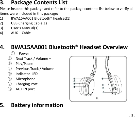  - 3 - 3. PackageContentsListPleaseinspectthispackageandrefertothepackagecontentslistbelowtoverifyallitemswereincludedinthispackage:1) BWA15AA001Bluetooth®headset(1)2) USBChargingCable(1)3) User&apos;sManual(1)4) AUXCable4. BWA15AA001Bluetooth®HeadsetOverview①  Power②  NextTrack/Volume+③  Play/Pause④  PreviousTrack/Volume–⑤  Indicator LED⑥  Microphone⑦  ChargingPort⑧  AUXINport5. Batteryinformation