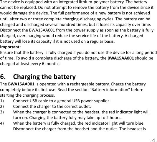  - 4 - Thedeviceisequippedwithanintegratedlithium‐polymerbattery.Thebatterycannotbereplaced.Donotattempttoremovethebatteryfromthedevicesinceitwoulddamagethedevice.Thefullperformanceofanewbatteryisnotachieveduntilaftertwoorthreecompletecharging‐dischargingcycles.Thebatterycanbechargedanddischargedseveralhundredtimes,butitlosesitscapacityovertime.DisconnecttheBWA15AA001fromthepowersupplyassoonasthebatteryisfullycharged,overchargingwouldreducetheservicelifeofthebattery.Achargedbatterywillloseitscapacityifitisnotusedonaregularbasis.Important:Ensurethatthebatteryisfullychargedifyoudonotusethedeviceforalongperiodoftime.Toavoidacompletedischargeofthebattery,theBWA15AA001shouldbechargedatleastevery6months.6. ChargingthebatteryTheBWA15AA001isoperatedwitharechargeablebattery.Chargethebatterycompletelybeforeitsfirstuse.Readthesection&quot;Batteryinformation&quot;beforestartingthechargingprocess.1) ConnectUSBcabletoageneralUSBpowersupplier.2) Connectthechargertothecorrectoutlet.3) Whenthechargerisconnectedtotheheadset,theredindicatorlightwillturnon.Chargingthebatteryfullymaytakeupto2hours.4) Whenthebatteryisfullycharged,theredindicatorlightwillturnblue.Disconnectthechargerfromtheheadsetandtheoutlet.Theheadsetis