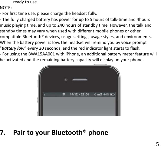  - 5 - readytouse.NOTE:‐Forfirsttimeuse,pleasechargetheheadsetfully.‐Thefullychargedbatteryhaspowerforupto5hoursoftalk‐timeand4hoursmusicplayingtime,andupto240hoursofstandbytime.However,thetalkandstandbytimesmayvarywhenusedwithdifferentmobilephonesorothercompatibleBluetooth®devices,usagesettings,usagestyles,andenvironments.Whenthebatterypowerislow,theheadsetwillremindyoubyvoiceprompt&quot;Batterylow&quot;every20seconds,andtheredindicatorlightstartstoflash.‐ForusingtheBWA15AA001withiPhone,anadditionalbatterymeterfeaturewillbeactivatedandtheremainingbatterycapacitywilldisplayonyourphone.7. PairtoyourBluetooth®phone