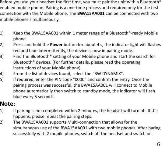  - 6 - Beforeyouuseyourheadsetthefirsttime,youmustpairtheunitwithaBluetooth®enabledmobilephone.Pairingisaone‐timeprocessandrequiredonlyforthefirstconnectionwiththeMobilephone.TheBWA15AA001canbeconnectedwithtwomobilephonessimultaneously.1) KeeptheBWA15AA001within1meterrangeofaBluetooth®‐readyMobilephone.2) PressandholdthePowerbuttonforabout4s,theindicatorlightwillflashesredandblueintermittently,thedeviceisnowinpairingmode.3) FindtheBluetooth®settingofyourMobilephoneandstartthesearchforBluetooth®devices.(Forfurtherdetails,pleasereadtheoperatinginstructionsofyourMobilephone).4) Fromthelistofdevicesfound,selectthe&quot;BWDYNAMIX&quot;.5) Ifrequired,enterthePINcode&quot;0000&quot;andconfirmtheentry.Oncethepairingprocesswassuccessful,theBWA15AA001willconnecttoMobilephoneautomaticallythenswitchtostandbymode,theindicatorwillflashblueevery5seconds.Note:1) Ifpairingisnotcompletedwithin2minutes,theheadsetwillturnoff.Ifthishappens,pleaserepeatthepairingsteps.2) TheBWA15AA001supportsMulti‐connectionthatallowsforthesimultaneoususeoftheBWA15AA001withtwomobilephones.Afterparingsuccessfullywith2mobilephones,switchofftheheadsetandswitchon