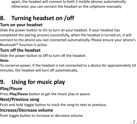  - 7 - again,theheadsetwillconnecttoboth2mobilephonesautomatically.Otherwise,youcanconnecttheheadsetonthecellphonemanually.8. Turningheadseton/offTurnonyourheadsetSlidethepowerbuttontoOntoturnonyourheadset.Ifyourheadsethascompletedthepairingprocesssuccessfully,whentheheadsetisturnedon,itwillconnecttothephoneyoulastconnectedautomatically.Pleaseensureyourphone&apos;sBluetooth®functionisactive.TurnofftheheadsetSlidethepowerbuttontoOfftoturnofftheheadset.Note:Toconservepower,iftheheadsetisnotconnectedtoadeviceforapproximately10minutes,theheadsetwillturnoffautomatically.9. UsingformusicplayPlay/PausePressPlay/Pausebuttontogetthemusicplayorpause.Next/PrevioussongPushandholdtogglebuttontotrackthesongtonextorprevious.Increase/DecreasevolumePushtogglebuttontoincreaseordecreasevolume.