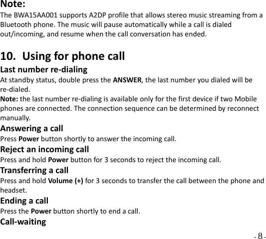  - 8 - Note:TheBWA15AA001supportsA2DPprofilethatallowsstereomusicstreamingfromaBluetoothphone.Themusicwillpauseautomaticallywhileacallisdialedout/incoming,andresumewhenthecallconversationhasended.10. UsingforphonecallLastnumberre‐dialingAtstandbystatus,doublepresstheANSWER,thelastnumberyoudialedwillbere‐dialed.Note:thelastnumberre‐dialingisavailableonlyforthefirstdeviceiftwoMobilephonesareconnected.Theconnectionsequencecanbedeterminedbyreconnectmanually.AnsweringacallPressPowerbuttonshortlytoanswertheincomingcall.RejectanincomingcallPressandholdPowerbuttonfor3secondstorejecttheincomingcall.TransferringacallPressandholdVolume(+)for3secondstotransferthecallbetweenthephoneandheadset.EndingacallPressthePowerbuttonshortlytoendacall.Call‐waiting