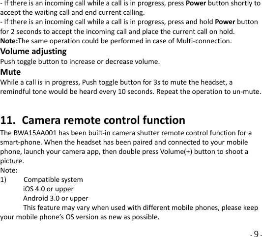 - 9 - ‐Ifthereisanincomingcallwhileacallisinprogress,pressPowerbuttonshortlytoacceptthewaitingcallandendcurrentcalling.‐Ifthereisanincomingcallwhileacallisinprogress,pressandholdPowerbuttonfor2secondstoaccepttheincomingcallandplacethecurrentcallonhold.Note:ThesameoperationcouldbeperformedincaseofMulti‐connection.VolumeadjustingPushtogglebuttontoincreaseordecreasevolume.MuteWhileacallisinprogress,Pushtogglebuttonfor3stomutetheheadset,aremindfultonewouldbeheardevery10seconds.Repeattheoperationtoun‐mute.11. CameraremotecontrolfunctionTheBWA15AA001hasbeenbuilt‐incamerashutterremotecontrolfunctionforasmart‐phone.Whentheheadsethasbeenpairedandconnectedtoyourmobilephone,launchyourcameraapp,thendoublepressVolume(+)buttontoshootapicture.Note:1)CompatiblesystemiOS4.0orupperAndroid3.0orupperThisfeaturemayvarywhenusedwithdifferentmobilephones,pleasekeepyourmobilephone’sOSversionasnewaspossible.