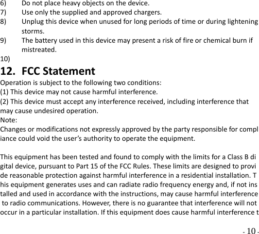  - 10 - 6) Donotplaceheavyobjectsonthedevice.7) Useonlythesuppliedandapprovedchargers.8) Unplugthisdevicewhenunusedforlongperiodsoftimeorduringlighteningstorms.9) Thebatteryusedinthisdevicemaypresentariskoffireorchemicalburnifmistreated.10) 12. FCCStatementOperationissubjecttothefollowingtwoconditions:(1)Thisdevicemaynotcauseharmfulinterference.(2)Thisdevicemustacceptanyinterferencereceived,includinginterferencethatmaycauseundesiredoperation.Note:Changesormodificationsnotexpresslyapprovedbythepartyresponsibleforcompliancecouldvoidtheuser’sauthoritytooperatetheequipment.ThisequipmenthasbeentestedandfoundtocomplywiththelimitsforaClassBdigitaldevice,pursuanttoPart15oftheFCCRules.Theselimitsaredesignedtoprovidereasonableprotectionagainstharmfulinterferenceinaresidentialinstallation.Thisequipmentgeneratesusesandcanradiateradiofrequencyenergyand,ifnotinstalledandusedinaccordancewiththeinstructions,maycauseharmfulinterferencetoradiocommunications.However,thereisnoguaranteethatinterferencewillnotoccurinaparticularinstallation.Ifthisequipmentdoescauseharmfulinterferencet