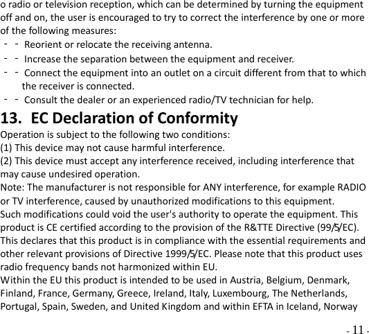  - 11 - oradioortelevisionreception,whichcanbedeterminedbyturningtheequipmentoffandon,theuserisencouragedtotrytocorrecttheinterferencebyoneormoreofthefollowingmeasures:‐‐Reorientorrelocatethereceivingantenna.‐‐Increasetheseparationbetweentheequipmentandreceiver.‐‐Connecttheequipmentintoanoutletonacircuitdifferentfromthattowhichthereceiverisconnected.‐‐Consultthedealeroranexperiencedradio/TVtechnicianforhelp.13. ECDeclarationofConformityOperationissubjecttothefollowingtwoconditions:(1)Thisdevicemaynotcauseharmfulinterference.(2)Thisdevicemustacceptanyinterferencereceived,includinginterferencethatmaycauseundesiredoperation.Note:ThemanufacturerisnotresponsibleforANYinterference,forexampleRADIOorTVinterference,causedbyunauthorizedmodificationstothisequipment.Suchmodificationscouldvoidtheuser&apos;sauthoritytooperatetheequipment.ThisproductisCEcertifiedaccordingtotheprovisionoftheR&amp;TTEDirective(99/5/EC).ThisdeclaresthatthisproductisincompliancewiththeessentialrequirementsandotherrelevantprovisionsofDirective1999/5/EC.PleasenotethatthisproductusesradiofrequencybandsnotharmonizedwithinEU.WithintheEUthisproductisintendedtobeusedinAustria,Belgium,Denmark,Finland,France,Germany,Greece,Ireland,Italy,Luxembourg,TheNetherlands,Portugal,Spain,Sweden,andUnitedKingdomandwithinEFTAinIceland,Norway