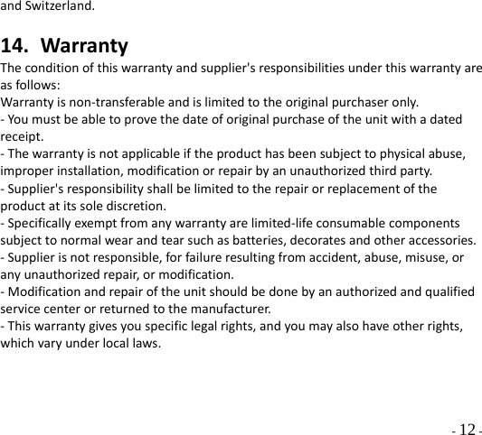  - 12 - andSwitzerland.14. WarrantyTheconditionofthiswarrantyandsupplier&apos;sresponsibilitiesunderthiswarrantyareasfollows:Warrantyisnon‐transferableandislimitedtotheoriginalpurchaseronly.‐Youmustbeabletoprovethedateoforiginalpurchaseoftheunitwithadatedreceipt.‐Thewarrantyisnotapplicableiftheproducthasbeensubjecttophysicalabuse,improperinstallation,modificationorrepairbyanunauthorizedthirdparty.‐Supplier&apos;sresponsibilityshallbelimitedtotherepairorreplacementoftheproductatitssolediscretion.‐Specificallyexemptfromanywarrantyarelimited‐lifeconsumablecomponentssubjecttonormalwearandtearsuchasbatteries,decoratesandotheraccessories.‐Supplierisnotresponsible,forfailureresultingfromaccident,abuse,misuse,oranyunauthorizedrepair,ormodification.‐Modificationandrepairoftheunitshouldbedonebyanauthorizedandqualifiedservicecenterorreturnedtothemanufacturer.‐Thiswarrantygivesyouspecificlegalrights,andyoumayalsohaveotherrights,whichvaryunderlocallaws.