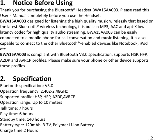  - 2 - 1. NoticeBeforeUsingThankyouforpurchasingtheBluetooth®HeadsetBWA15AA003.PleasereadthisUser&apos;sManualcompletelybeforeyouusetheHeadset.BWA15AA003designedforlisteningthehighqualitymusicwirelesslythatbasedonthelatestBluetooth®wirelesstechnology,itisbuilt‐inMP3,AACandapt‐Xlowlatencycodecforhighqualityaudiostreaming.BWA15AA003canbeeasilyconnectedtoamobilephoneforcallconversationandmusiclistening,itisalsocapabletoconnecttotheotherBluetooth®‐enableddeviceslikeNotebook,iPodetc.BWA15AA003iscompliantwithBluetoothV3.0specification,supportsHSP,HFP,A2DPandAVRCPprofiles.Pleasemakesureyourphoneorotherdevicesupportstheseprofiles.2. SpecificationBluetoothspecification:V3.0Operationfrequency:2.402‐2.48GHzSupportedprofile:HSP,HFP,A2DP,AVRCPOperationrange:Upto10metersTalktime:7hoursPlaytime:6hoursStandbytime:140hoursBatterytype:120mAh,3.7V,PolymerLi‐ionBatteryChargetime:2Hours