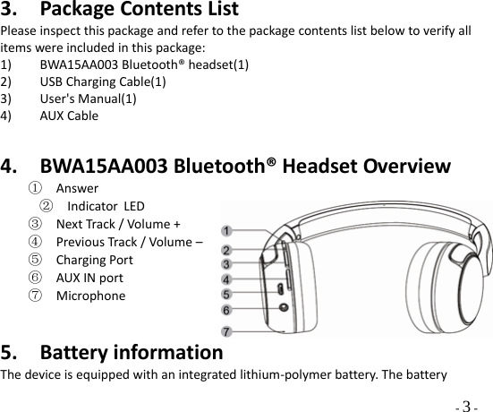  - 3 - 3. PackageContentsListPleaseinspectthispackageandrefertothepackagecontentslistbelowtoverifyallitemswereincludedinthispackage:1) BWA15AA003Bluetooth®headset(1)2) USBChargingCable(1)3) User&apos;sManual(1)4) AUXCable4. BWA15AA003Bluetooth®HeadsetOverview①  Answer②  Indicator LED③  NextTrack/Volume+④  PreviousTrack/Volume–⑤  ChargingPort⑥  AUXINport⑦  Microphone5. BatteryinformationThedeviceisequippedwithanintegratedlithium‐polymerbattery.Thebattery