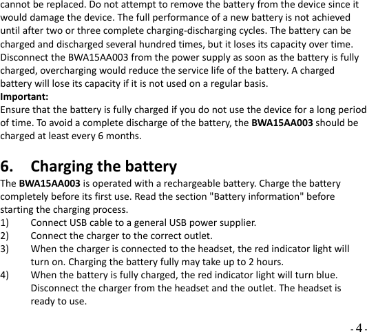  - 4 - cannotbereplaced.Donotattempttoremovethebatteryfromthedevicesinceitwoulddamagethedevice.Thefullperformanceofanewbatteryisnotachieveduntilaftertwoorthreecompletecharging‐dischargingcycles.Thebatterycanbechargedanddischargedseveralhundredtimes,butitlosesitscapacityovertime.DisconnecttheBWA15AA003fromthepowersupplyassoonasthebatteryisfullycharged,overchargingwouldreducetheservicelifeofthebattery.Achargedbatterywillloseitscapacityifitisnotusedonaregularbasis.Important:Ensurethatthebatteryisfullychargedifyoudonotusethedeviceforalongperiodoftime.Toavoidacompletedischargeofthebattery,theBWA15AA003shouldbechargedatleastevery6months.6. ChargingthebatteryTheBWA15AA003isoperatedwitharechargeablebattery.Chargethebatterycompletelybeforeitsfirstuse.Readthesection&quot;Batteryinformation&quot;beforestartingthechargingprocess.1) ConnectUSBcabletoageneralUSBpowersupplier.2) Connectthechargertothecorrectoutlet.3) Whenthechargerisconnectedtotheheadset,theredindicatorlightwillturnon.Chargingthebatteryfullymaytakeupto2hours.4) Whenthebatteryisfullycharged,theredindicatorlightwillturnblue.Disconnectthechargerfromtheheadsetandtheoutlet.Theheadsetisreadytouse.