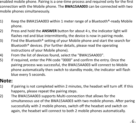  - 6 - enabledmobilephone.Pairingisaone‐timeprocessandrequiredonlyforthefirstconnectionwiththeMobilephone.TheBWA15AA003canbeconnectedwithtwomobilephonessimultaneously.1) KeeptheBWA15AA003within1meterrangeofaBluetooth®‐readyMobilephone.2) PressandholdtheANSWERbuttonforabout4s,theindicatorlightwillflashesredandblueintermittently,thedeviceisnowinpairingmode.3) FindtheBluetooth®settingofyourMobilephoneandstartthesearchforBluetooth®devices.(Forfurtherdetails,pleasereadtheoperatinginstructionsofyourMobilephone).4) Fromthelistofdevicesfound,selectthe&quot;BWA15AA003&quot;.5) Ifrequired,enterthePINcode&quot;0000&quot;andconfirmtheentry.Oncethepairingprocesswassuccessful,theBWA15AA003willconnecttoMobilephoneautomaticallythenswitchtostandbymode,theindicatorwillflashblueevery5seconds.Note:1) Ifpairingisnotcompletedwithin2minutes,theheadsetwillturnoff.Ifthishappens,pleaserepeatthepairingsteps.2) TheBWA15AA003supportsMulti‐connectionthatallowsforthesimultaneoususeoftheBWA15AA003withtwomobilephones.Afterparingsuccessfullywith2mobilephones,switchofftheheadsetandswitchonagain,theheadsetwillconnecttoboth2mobilephonesautomatically.