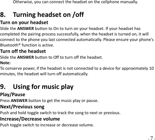  - 7 - Otherwise,youcanconnecttheheadsetonthecellphonemanually.8. Turningheadseton/offTurnonyourheadsetSlidetheANSWERbuttontoOntoturnonyourheadset.Ifyourheadsethascompletedthepairingprocesssuccessfully,whentheheadsetisturnedon,itwillconnecttothephoneyoulastconnectedautomatically.Pleaseensureyourphone&apos;sBluetooth®functionisactive.TurnofftheheadsetSlidetheANSWERbuttontoOfftoturnofftheheadset.Note:Toconservepower,iftheheadsetisnotconnectedtoadeviceforapproximately10minutes,theheadsetwillturnoffautomatically.9. UsingformusicplayPlay/PausePressANSWERbuttontogetthemusicplayorpause.Next/PrevioussongPushandholdtoggleswitchtotrackthesongtonextorprevious.Increase/DecreasevolumePushtoggleswitchtoincreaseordecreasevolume.