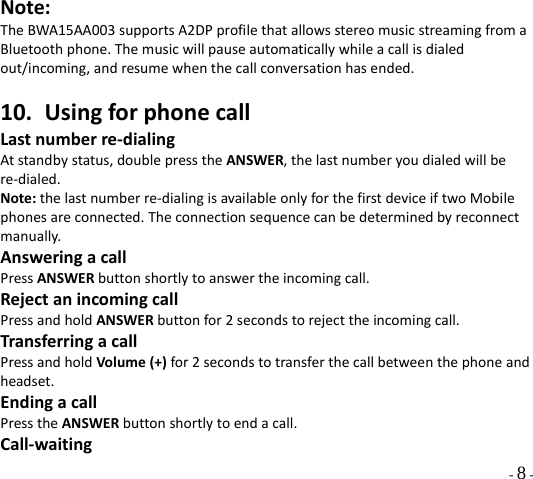  - 8 - Note:TheBWA15AA003supportsA2DPprofilethatallowsstereomusicstreamingfromaBluetoothphone.Themusicwillpauseautomaticallywhileacallisdialedout/incoming,andresumewhenthecallconversationhasended.10. UsingforphonecallLastnumberre‐dialingAtstandbystatus,doublepresstheANSWER,thelastnumberyoudialedwillbere‐dialed.Note:thelastnumberre‐dialingisavailableonlyforthefirstdeviceiftwoMobilephonesareconnected.Theconnectionsequencecanbedeterminedbyreconnectmanually.AnsweringacallPressANSWERbuttonshortlytoanswertheincomingcall.RejectanincomingcallPressandholdANSWERbuttonfor2secondstorejecttheincomingcall.TransferringacallPressandholdVolume(+)for2secondstotransferthecallbetweenthephoneandheadset.EndingacallPresstheANSWERbuttonshortlytoendacall.Call‐waiting