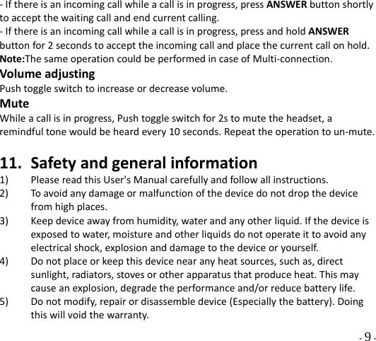  - 9 - ‐Ifthereisanincomingcallwhileacallisinprogress,pressANSWERbuttonshortlytoacceptthewaitingcallandendcurrentcalling.‐Ifthereisanincomingcallwhileacallisinprogress,pressandholdANSWERbuttonfor2secondstoaccepttheincomingcallandplacethecurrentcallonhold.Note:ThesameoperationcouldbeperformedincaseofMulti‐connection.VolumeadjustingPushtoggleswitchtoincreaseordecreasevolume.MuteWhileacallisinprogress,Pushtoggleswitchfor2stomutetheheadset,aremindfultonewouldbeheardevery10seconds.Repeattheoperationtoun‐mute.11. Safetyandgeneralinformation1) PleasereadthisUser&apos;sManualcarefullyandfollowallinstructions.2) Toavoidanydamageormalfunctionofthedevicedonotdropthedevicefromhighplaces.3) Keepdeviceawayfromhumidity,waterandanyotherliquid.Ifthedeviceisexposedtowater,moistureandotherliquidsdonotoperateittoavoidanyelectricalshock,explosionanddamagetothedeviceoryourself.4) Donotplaceorkeepthisdevicenearanyheatsources,suchas,directsunlight,radiators,stovesorotherapparatusthatproduceheat.Thismaycauseanexplosion,degradetheperformanceand/orreducebatterylife.5) Donotmodify,repairordisassembledevice(Especiallythebattery).Doingthiswillvoidthewarranty.