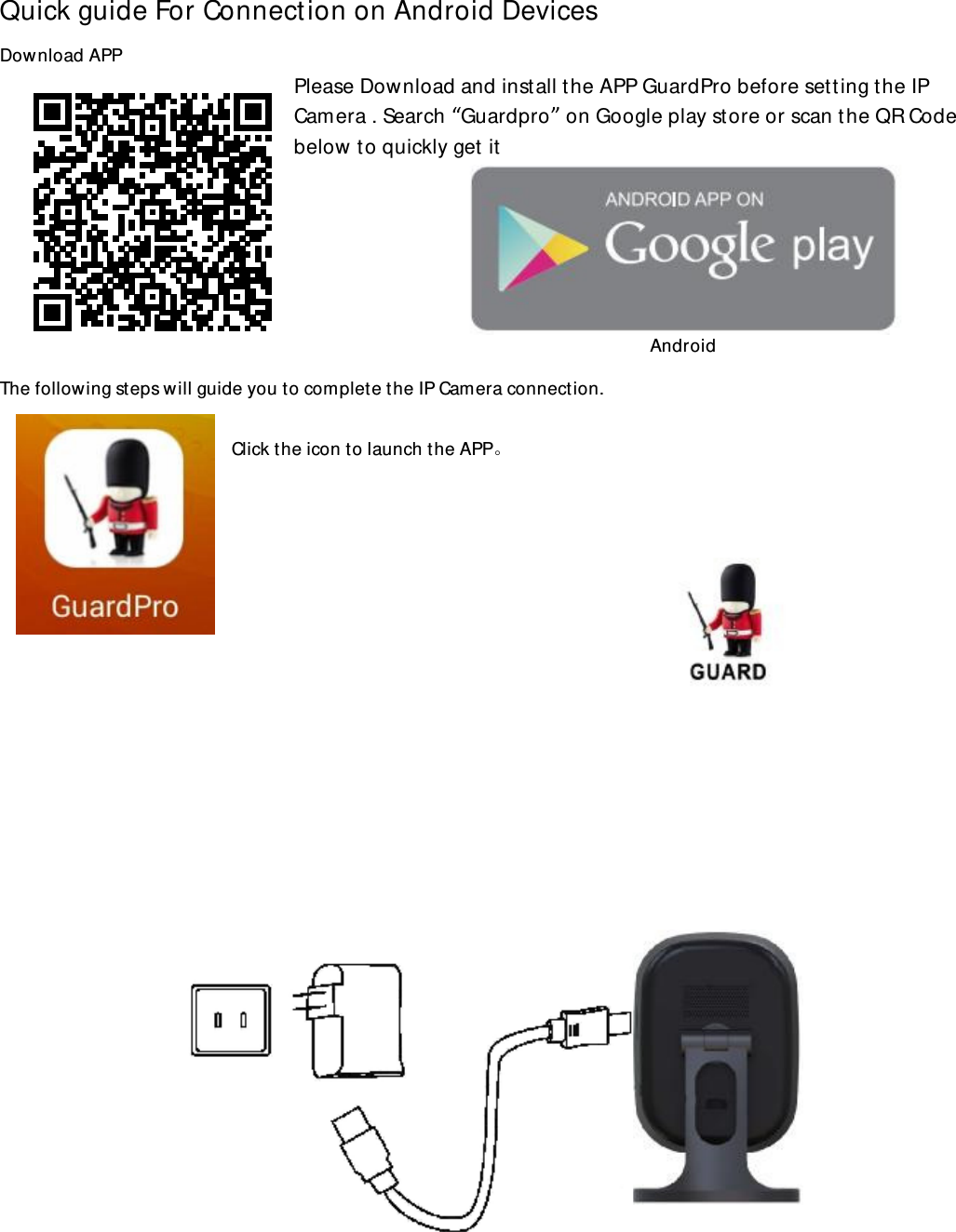 Quick guide For Connection on Android Devices Download APP  Please Download and install the APP GuardPro before setting the IP Camera . Search “Guardpro” on Google play store or scan the QR Code below to quickly get it        The following steps will guide you to complete the IP Camera connection.  Click the icon to launch the APP。                               Android 