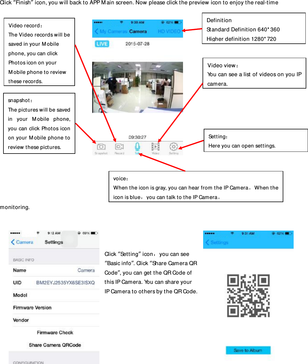 Click “Finish” icon, you will back to APP Main screen. Now please click the preview icon to enjoy the real-time monitoring.     Click “Setting” icon，you can see “Basic info”. Click “Share Camera QR Code”, you can get the QR Code of this IP Camera. You can share your IP Camera to others by the QR Code.               Setting： Here you can open settings. snapshot： The pictures will be saved in your Mobile phone, you can click Photos icon on your Mobile phone to review these pictures. Video record： The Video records will be saved in your Mobile phone, you can click Photos icon on your Mobile phone to review these records. voice： When the icon is gray, you can hear from the IP Camera。When the icon is blue，you can talk to the IP Camera。 Video view： You can see a list of videos on you IP camera. Definition Standard Definition 640*360 Higher definition 1280*720 