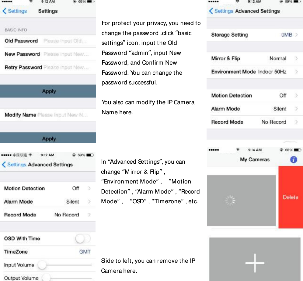   For protect your privacy, you need to change the password .click “basic settings” icon, input the Old Password “admin”, input New Password, and Confirm New Password. You can change the password successful.  You also can modify the IP Camera Name here.     In “Advanced Settings”, you can change “Mirror &amp; Flip” , “Environment Mode” ,  ”Motion Detection” , “Alarm Mode” , “Record Mode” ,  “OSD” , “Timezone” , etc.      Slide to left, you can remove the IP Camera here.   