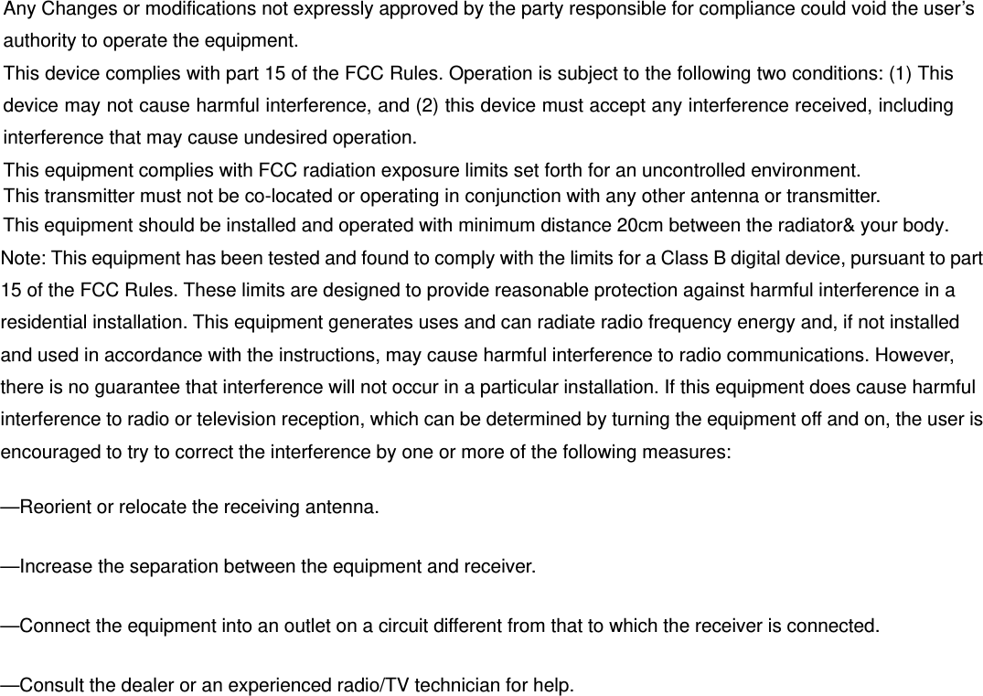 Any Changes or modifications not expressly approved by the party responsible for compliance could void the user’s authority to operate the equipment.   This device complies with part 15 of the FCC Rules. Operation is subject to the following two conditions: (1) This device may not cause harmful interference, and (2) this device must accept any interference received, including interference that may cause undesired operation.       This equipment complies with FCC radiation exposure limits set forth for an uncontrolled environment.   This transmitter must not be co-located or operating in conjunction with any other antenna or transmitter.   Note: This equipment has been tested and found to comply with the limits for a Class B digital device, pursuant to part 15 of the FCC Rules. These limits are designed to provide reasonable protection against harmful interference in a residential installation. This equipment generates uses and can radiate radio frequency energy and, if not installed and used in accordance with the instructions, may cause harmful interference to radio communications. However, there is no guarantee that interference will not occur in a particular installation. If this equipment does cause harmful interference to radio or television reception, which can be determined by turning the equipment off and on, the user is encouraged to try to correct the interference by one or more of the following measures:     —Reorient or relocate the receiving antenna.     —Increase the separation between the equipment and receiver.     —Connect the equipment into an outlet on a circuit different from that to which the receiver is connected.     —Consult the dealer or an experienced radio/TV technician for help.     This equipment should be installed and operated with minimum distance 20cm between the radiator&amp; your body.