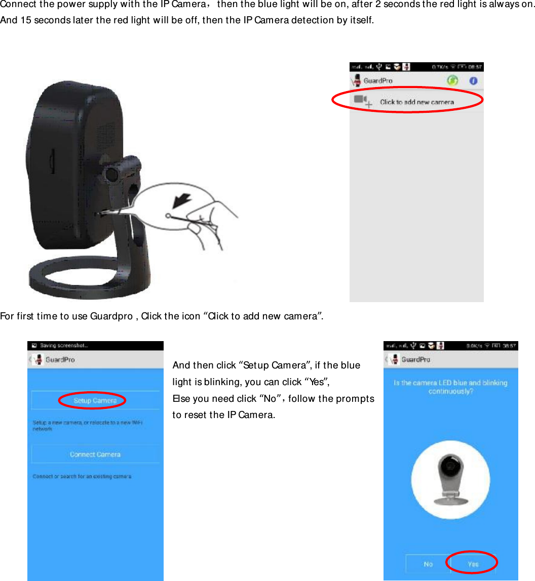 Connect the power supply with the IP Camera，then the blue light will be on, after 2 seconds the red light is always on. And 15 seconds later the red light will be off, then the IP Camera detection by itself.                   For first time to use Guardpro , Click the icon “Click to add new camera”.    And then click “Setup Camera”, if the blue light is blinking, you can click “Yes”, Else you need click “No”，follow the prompts to reset the IP Camera.                     