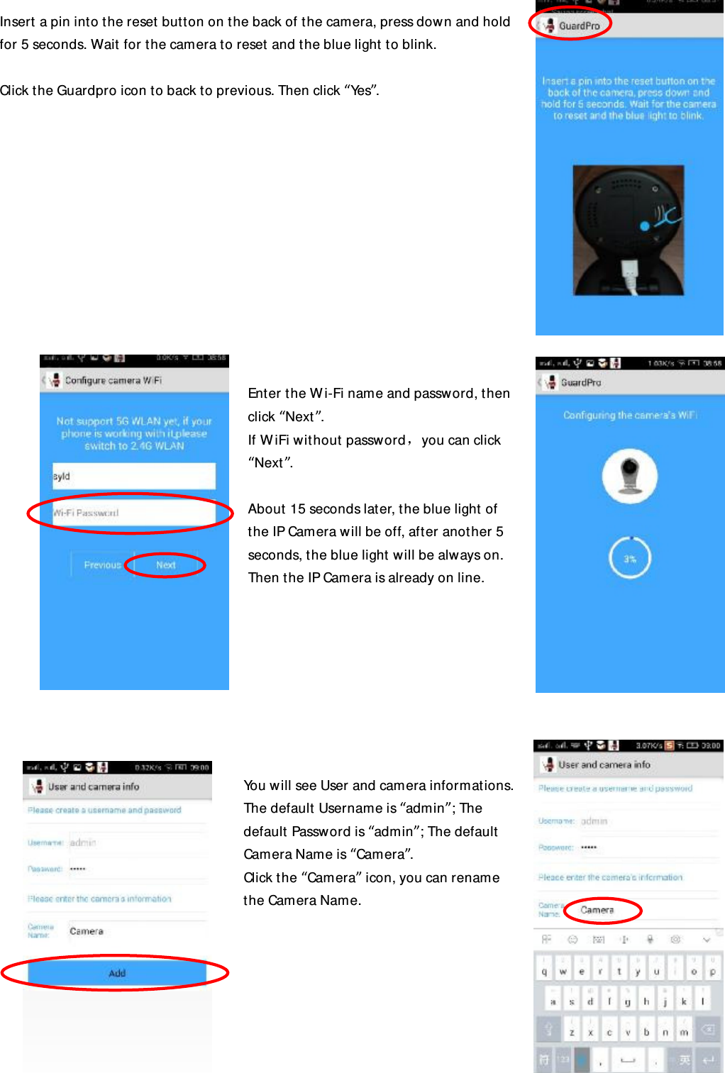  Insert a pin into the reset button on the back of the camera, press down and hold for 5 seconds. Wait for the camera to reset and the blue light to blink.  Click the Guardpro icon to back to previous. Then click “Yes”.             Enter the Wi-Fi name and password, then click “Next”. If WiFi without password，you can click “Next”.  About 15 seconds later, the blue light of the IP Camera will be off, after another 5 seconds, the blue light will be always on. Then the IP Camera is already on line.         You will see User and camera informations. The default Username is “admin”; The default Password is “admin”; The default Camera Name is “Camera”. Click the “Camera” icon, you can rename the Camera Name.       