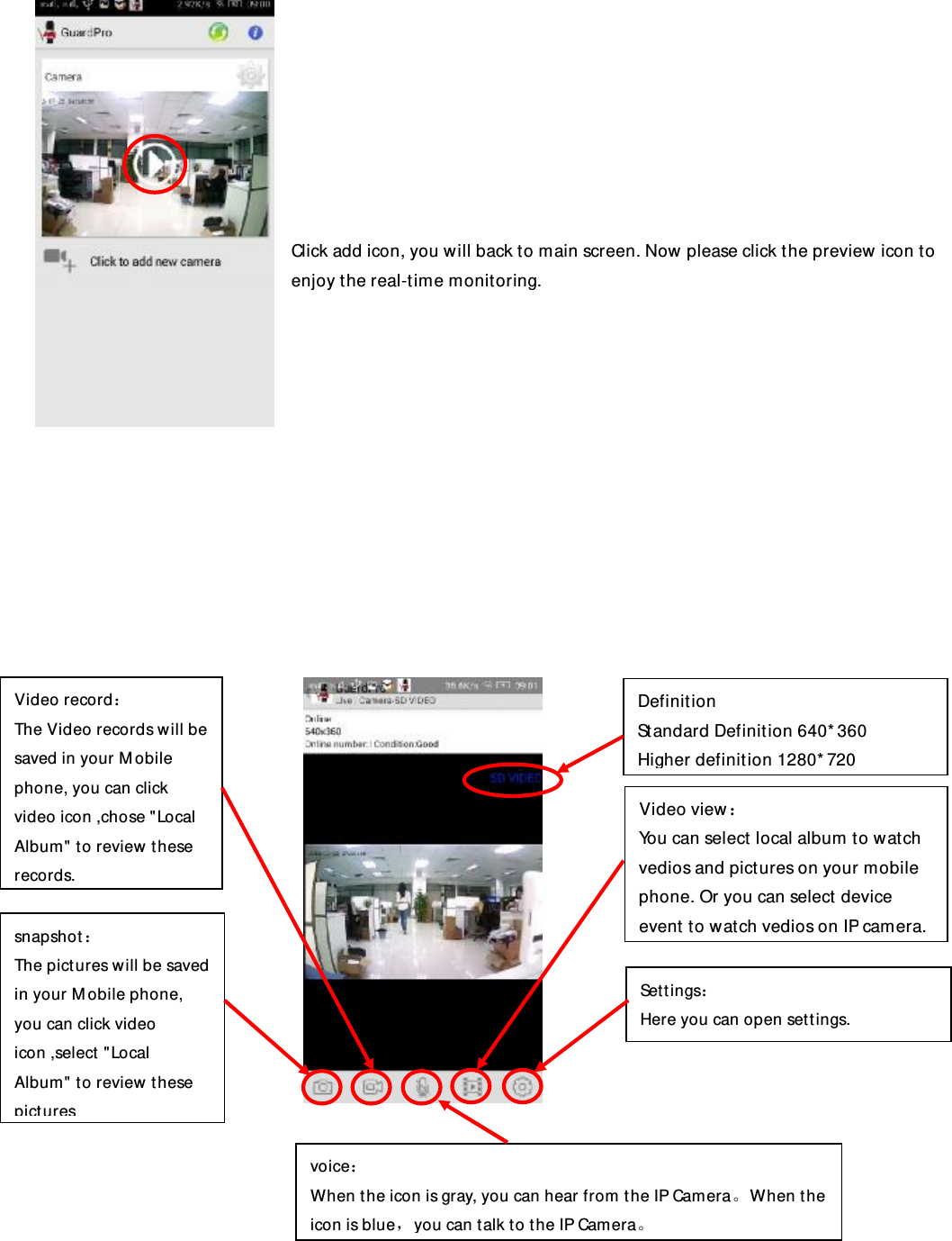         Click add icon, you will back to main screen. Now please click the preview icon to enjoy the real-time monitoring.                  Settings： Here you can open settings. snapshot： The pictures will be saved in your Mobile phone, you can click video icon ,select &quot;Local Album&quot; to review these pictures Video record： The Video records will be saved in your Mobile phone, you can click video icon ,chose &quot;Local Album&quot; to review these records. voice： When the icon is gray, you can hear from the IP Camera。When the icon is blue，you can talk to the IP Camera。 Video view： You can select local album to watch vedios and pictures on your mobile phone. Or you can select device event to watch vedios on IP camera. Definition Standard Definition 640*360 Higher definition 1280*720 