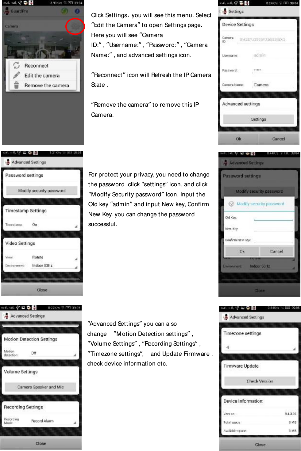  Click Settings，you will see this menu. Select “Edit the Camera” to open Settings page. Here you will see “Camera ID:” , ”Username:” , ”Password:” , ”Camera Name:” , and advanced settings icon.  “Reconnect” icon will Refresh the IP Camera State .   ”Remove the camera” to remove this IP Camera.      For protect your privacy, you need to change the password .click “settings” icon, and click “Modify Security password” icon, Input the Old key “admin” and input New key, Confirm New Key. you can change the password successful.          “Advanced Settings” you can also change  ”Motion Detection settings” , “Volume Settings” , “Recording Settings” , “Timezone settings”,  and Update Firmware , check device information etc.           