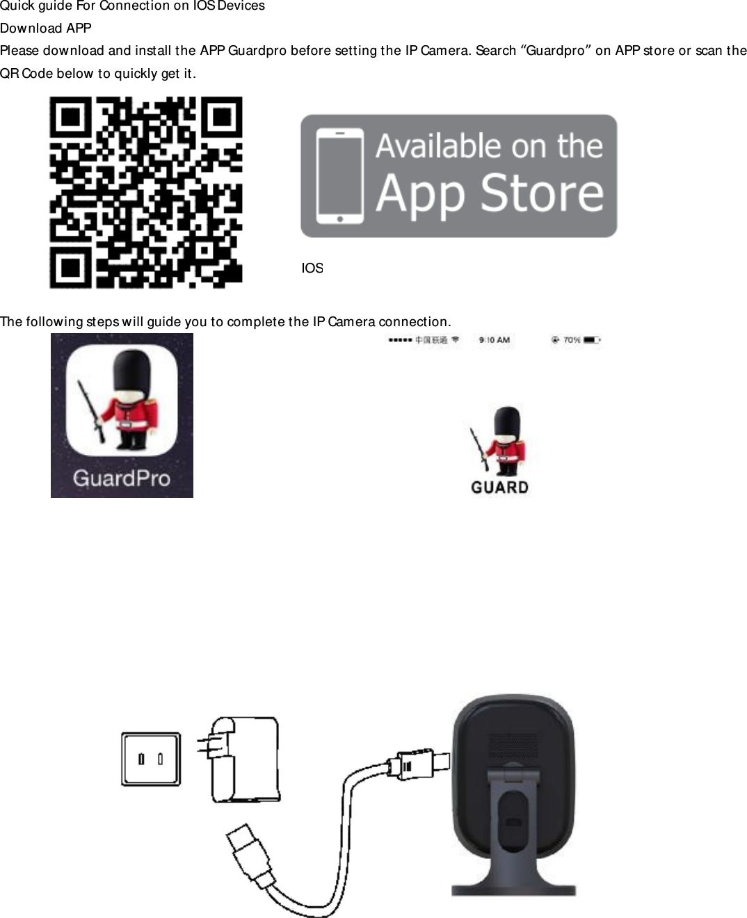 Quick guide For Connection on IOS Devices Download APP Please download and install the APP Guardpro before setting the IP Camera. Search “Guardpro” on APP store or scan the QR Code below to quickly get it.           The following steps will guide you to complete the IP Camera connection.                                IOS 