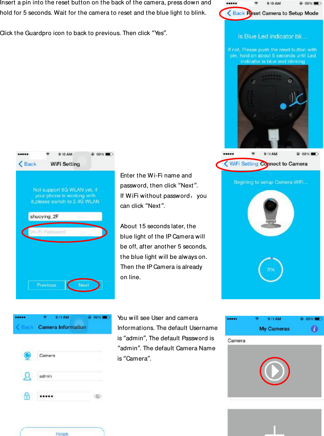 Insert a pin into the reset button on the back of the camera, press down and hold for 5 seconds. Wait for the camera to reset and the blue light to blink.  Click the Guardpro icon to back to previous. Then click “Yes”.              Enter the Wi-Fi name and password, then click “Next”. If WiFi without password，you can click “Next”.  About 15 seconds later, the blue light of the IP Camera will be off, after another 5 seconds, the blue light will be always on. Then the IP Camera is already on line.    You will see User and camera Informations. The default Username is “admin”, The default Password is “admin”. The default Camera Name is “Camera”.  