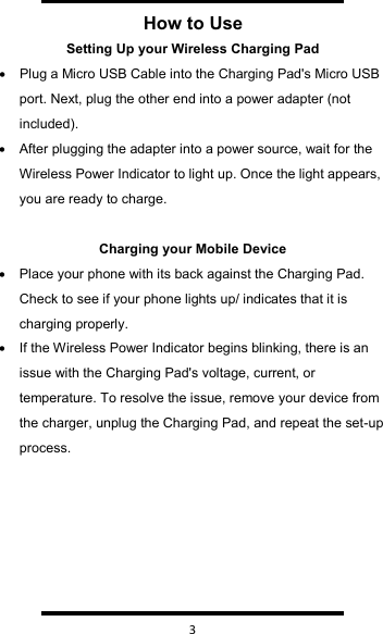   3  How to UseSetting Up your Wireless Charging Pad•Plug a Micro USB Cable into the Charging Pad&apos;s Micro USB port. Next, plug the other end into a power adapter (not included).•After plugging the adapter into a power source, wait for the Wireless Power Indicator to light up. Once the light appears, you are ready to charge.Charging your Mobile Device•Place your phone with its back against the Charging Pad. Check to see if your phone lights up/ indicates that it is charging properly.•If the Wireless Power Indicator begins blinking, there is an issue with the Charging Pad&apos;s voltage, current, or temperature. To resolve the issue, remove your device from the charger, unplug the Charging Pad, and repeat the set-up process.