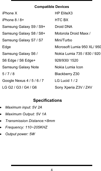   4  Compatible DevicesiPhone X iPhone 8 / 8+ Samsung Galaxy S9 / S9+ Samsung Galaxy S8 / S8+ Samsung Galaxy S7 / S7 EdgeSamsung Galaxy S6 / S6 Edge / S6 Edge+ Samsung Galaxy Note 5 / 7 / 8 Google Nexus 4 / 5 / 6 / 7LG G2 / G3 / G4 / G6HP EliteX3 HTC BXDroid DNA Motorola Droid Maxx / Mini/Turbo Microsoft Lumia 950 XL/ 950 Nokia Lumia 735 / 830 / 920 928/930/ 1520 Nokia Lumia Icon Blackberry Z30 LG Lucid 1 / 2 Sony Xperia Z3V / Z4VSpecifications•Maximum input: 5V 2A •Maximum Output: 5V 1A•Transmission Distance:&lt;8mm•Frequency: 110~205KHZ•Output power: 5W