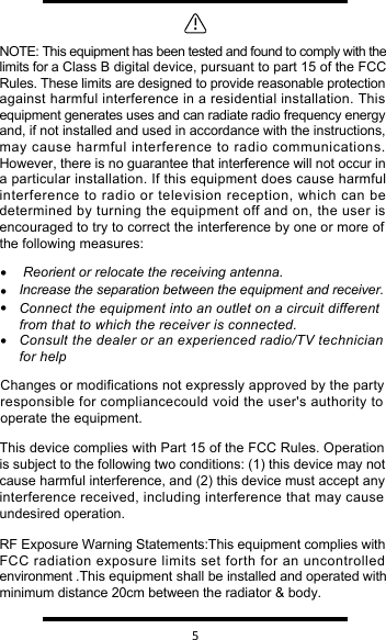   5 • Reorient or relocate the receiving antenna.•Increase the separation between the equipment and receiver.•Connect the equipment into an outlet on a circuit different from that to which the receiver is connected.•Consult the dealer or an experienced radio/TV technician for helpNOTE: This equipment has been tested and found to comply with the limits for a Class B digital device, pursuant to part 15 of the FCC Rules. These limits are designed to provide reasonable protection against harmful interference in a residential installation. This equipment generates uses and can radiate radio frequency energy and, if not installed and used in accordance with the instructions, may cause harmful interference to radio communications. However, there is no guarantee that interference will not occur in a particular installation. If this equipment does cause harmful interference to radio or television reception, which can be determined by turning the equipment off and on, the user is encouraged to try to correct the interference by one or more of the following measures:Changes or modifications not expressly approved by the party responsible for compliancecould void the user&apos;s authority to operate the equipment.RF Exposure Warning Statements:This equipment complies with FCC radiation exposure limits set forth for an uncontrolled environment .This equipment shall be installed and operated with minimum distance 20cm between the radiator &amp; body.This device complies with Part 15 of the FCC Rules. Operationis subject to the following two conditions: (1) this device may not cause harmful interference, and (2) this device must accept any interference received, including interference that may causeundesired operation.