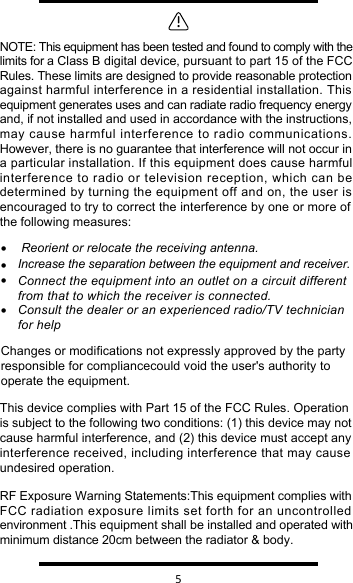   5 • Reorient or relocate the receiving antenna.•Increase the separation between the equipment and receiver.•Connect the equipment into an outlet on a circuit different from that to which the receiver is connected.•Consult the dealer or an experienced radio/TV technician for helpNOTE: This equipment has been tested and found to comply with the limits for a Class B digital device, pursuant to part 15 of the FCC Rules. These limits are designed to provide reasonable protection against harmful interference in a residential installation. This equipment generates uses and can radiate radio frequency energy and, if not installed and used in accordance with the instructions, may cause harmful interference to radio communications. However, there is no guarantee that interference will not occur in a particular installation. If this equipment does cause harmful interference to radio or television reception, which can be determined by turning the equipment off and on, the user is encouraged to try to correct the interference by one or more of the following measures:Changes or modifications not expressly approved by the party responsible for compliancecould void the user&apos;s authority to operate the equipment.RF Exposure Warning Statements:This equipment complies with FCC radiation exposure limits set forth for an uncontrolled environment .This equipment shall be installed and operated with minimum distance 20cm between the radiator &amp; body.This device complies with Part 15 of the FCC Rules. Operationis subject to the following two conditions: (1) this device may not cause harmful interference, and (2) this device must accept any interference received, including interference that may causeundesired operation.