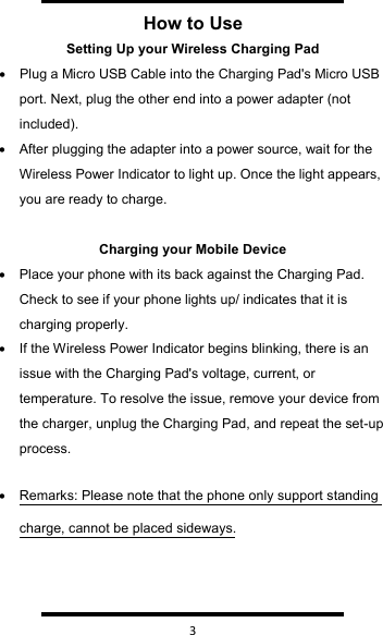   3  How to UseSetting Up your Wireless Charging Pad•Plug a Micro USB Cable into the Charging Pad&apos;s Micro USB port. Next, plug the other end into a power adapter (not included).•After plugging the adapter into a power source, wait for the Wireless Power Indicator to light up. Once the light appears, you are ready to charge.Charging your Mobile Device•Place your phone with its back against the Charging Pad. Check to see if your phone lights up/ indicates that it is charging properly.•If the Wireless Power Indicator begins blinking, there is an issue with the Charging Pad&apos;s voltage, current, or temperature. To resolve the issue, remove your device from the charger, unplug the Charging Pad, and repeat the set-up process.•Remarks: Please note that the phone only support standing charge, cannot be placed sideways.