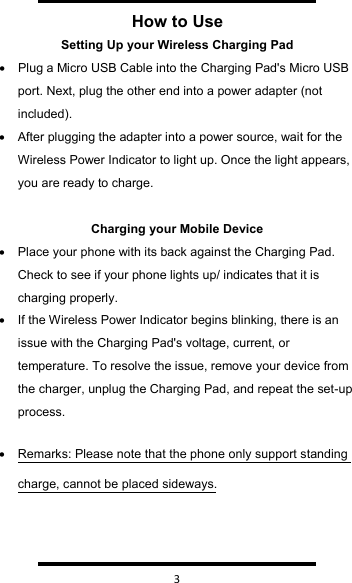   3  How to UseSetting Up your Wireless Charging Pad•Plug a Micro USB Cable into the Charging Pad&apos;s Micro USB port. Next, plug the other end into a power adapter (not included).•After plugging the adapter into a power source, wait for the Wireless Power Indicator to light up. Once the light appears, you are ready to charge.Charging your Mobile Device•Place your phone with its back against the Charging Pad. Check to see if your phone lights up/ indicates that it is charging properly.•If the Wireless Power Indicator begins blinking, there is an issue with the Charging Pad&apos;s voltage, current, or temperature. To resolve the issue, remove your device from the charger, unplug the Charging Pad, and repeat the set-up process.•Remarks: Please note that the phone only support standing charge, cannot be placed sideways.