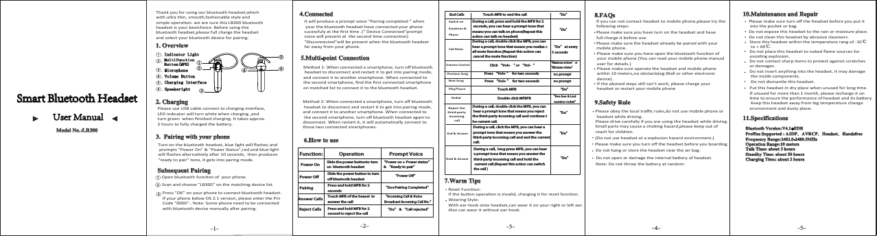 End Calls “Du”Call MuteVolume Control“Du” at every 3 seconds“Maximum volume” or “Minimum volume” “Du”Previous SongNext SongPlay/PauseRedialReject the third-party incoming callEnd &amp; Answer Hold &amp; Answer “Du”“Du”“Du”“Du”“Bee bee &amp; Last    number redial”-1- -2- -3- -4- -5-Function:Power OnSlide the power buttonto turn on  bluetooth headsetSlide the power button to turn off bluetooth headset“Power on + Power status”  &amp; “Ready to pair” “Power Off”Power Off“Incoming Call &amp; Voice Broadcast Incoming Call No.”Operation Prompt VoicePairingAnswer CallsReject CallsPress and hold MFB for 2 secondsTouch MFB of the heaset  to answer the call Press and hold MFB for 2 second to reject the call       “Du” &amp; “Call rejected”“Du+Pairing Completed” ①⑤⑥④②③no promptno promptSmart Bluetooth HeadsetUser Manual Model No.:LB300Thank you for using our bluetooth headset,which with ultra thin, smooth,fashionable style and  simple operaon. we are sure this LB300 bluetoothheadset is your bestchoice. Before using thisbluetooth headset,please full charge the headset and select your bluetooth device for pairing.1. Overview Indicator LightMultifunction Button(MFB) Speakeright Charging Interface Volume Button Microphone2. ChargingPlease use USB cable connect to charging interface, LED indicator will turn white when charging ,and turn green  when ﬁnished charging. It takes approx.2 hours to fully charged the baery.3.  Pairing with your phoneTurn on the bluetooth headset, blue light will ﬂashes and prompts ”Power On” &amp; ”Power Status”,red and blue light will ﬂashes alternavely aer 10 seconds,  then produces “ready to pair” tone, it gets into paring mode.Subsequent PairingOpen bluetooth funcon of  your phone.Scan and choose ”LB300” on the matching device list.Press “OK” on your phone to connect bluetooth headset. If your phone below OS 2.1 version, please enter the Pin Code “0000”.. Note: Some phone need to be connected with bluetooth device manually aer pairing.4.ConnectedIt will produce a prompt voice “Pairing completed ” when your the bluetooth headset have connected your phone sucessfuly at the ﬁrst me .(” Device Connected”prompt voice will present at  the second me connecon) “Disconnected”will be present when the bluetooth headset far away from your phone. 5.Multi-point ConnectionMethod 1: When connected a smartphone, turn oﬀ bluetooth headset to disconnect and restart it to get into pairing mode, and connect it to another smartphone. When connected to the second smartphone, ﬁnd the ﬁrst connected smartphone on matched list to connect it to the bluetooth headset.Method 2: When connected a smartphone, turn oﬀ bluetooth headset to disconnect and restart it to get into pairing mode, and connect it to another smartphone. When connected to the second smartphone, turn oﬀ bluetooth headset again to disconnect. When restart it, it will automacally connect to those two connected smartphones.6.How to use Switch on Earphone &amp; PhoneTouch MFB to end the callDuring a call, press and hold the MFB for 2 seconds, you can hear a prompt tone that means you can talk on phone(Repeat this action can talk on headset)During a call, double click the MFB, you can hear a prompt tone that means you realize call mute function.(Repeat this action can cancel the mute function)Click “Vol+ “ or “Vol-“Press “Vol+ ”  for two secondsPress “Vol+ ”  for two secondsTouch MFBDouble click MFBFBDuring a call, double click the MFB, you can hear a prompt tone that means you reject the third-party incoming call and continue the current call.During a call, click the MFB, you can hear a prompt tone that means you answer the third-party incoming call and end the currentcall.During a call,  long press MFB, you can hear a prompt tone that means you answer the third-party incoming call and hold the current call.(Repeat this action can switch the call )7.Warm TipsReset Funcon:If the buon operaon is invalid, charging it for reset funcon. Wearing Style:With ear-hook onto headset,can wear it on your right or le ear.Also can wear it without ear-hook.8.FAQsIf you can not contact headset to mobile phone,please try thefollowing steps:Please make sure you have turn on the headset and have full charge it before use.Please make sure the headset already be paired with your mobile phone.Please make sure you have open the bluetooth funcon of  your mobile phone.(You can read your mobile phone manual user for details.)Please make sure operate the headset and mobile phone within 10 meters,no obstacle(eg.Wall or other electronic device) .If the aboved steps sll can’t work, please charge your headset or restart your mobile phone9.Safety RuleNote: Do not throw the baery at random.Do not open or damage the internal baery of headset.Do not hang or store the headset near the air bag.Please make sure you turn oﬀ the headset before you boarding.(Do not use headset at a explosion hazard environment.)Please obey the local traﬃc rules,do not use mobile phone or headset while driving.Please drive carefully if you are using the headset while driving.Small parts may cause a choking hazard,please keep out of reach for children.10.Maintenance and RepairPlease make sure turn oﬀ the headset before you put it into the pocket or bag.Do not expose this headset to the rain or moisture place.Do not clean this headset by abrasive cleansers.Store this headset within the temperature rang of -10℃ to + 60℃.Do not place this headset to naked ﬂame sources for avoiding explosion.Do not contact sharp items to protect against scratches or damages.Do not insert anything into the headset, it may damage the inside components.Do not dismantle this headset.Put this headset in dry place when unused for long me. If unused for more than 1 month, please recharge it on me to ensure the performance of headset and its baery. Keep this headset away from big temperature change environment and dusty place.11.SpecificationsBluetooth Version:V4.1+EDRProfiles Supported : A2DP、AVRCP、Headset、HandsfreeFrequency Range:2402.0-2480.5MHzOperation Range:10 metersTalk Time: about 3 hoursStandby Time: about 50 hoursCharging Time: about 2 hours