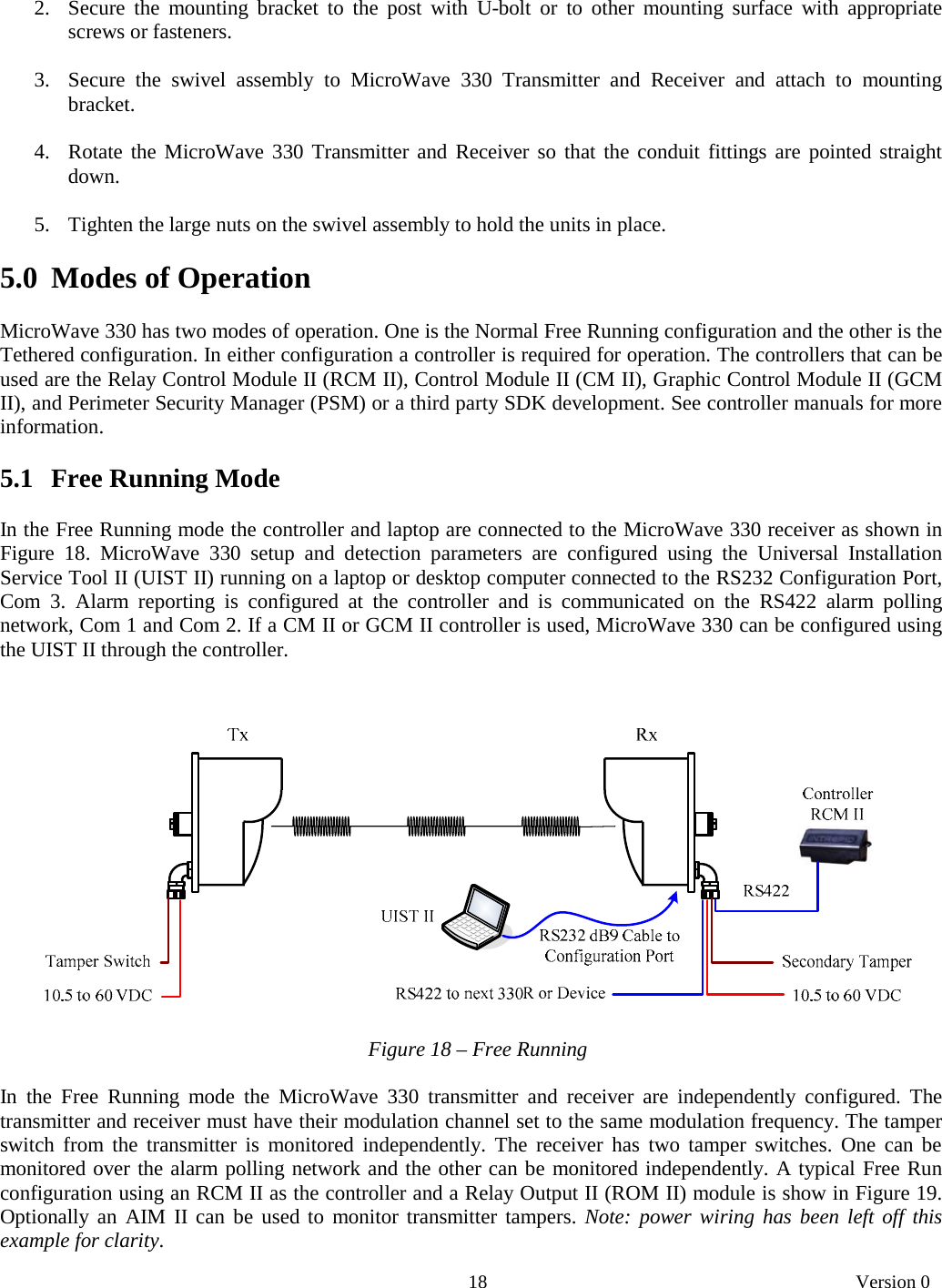       18   Version 0  2. Secure the mounting bracket to the post with U-bolt or to other mounting surface with appropriate screws or fasteners.  3. Secure the swivel assembly to MicroWave 330 Transmitter and Receiver and attach to mounting bracket.  4. Rotate the MicroWave 330 Transmitter and Receiver so that the conduit fittings are pointed straight down.   5. Tighten the large nuts on the swivel assembly to hold the units in place.  5.0  Modes of Operation  MicroWave 330 has two modes of operation. One is the Normal Free Running configuration and the other is the Tethered configuration. In either configuration a controller is required for operation. The controllers that can be used are the Relay Control Module II (RCM II), Control Module II (CM II), Graphic Control Module II (GCM II), and Perimeter Security Manager (PSM) or a third party SDK development. See controller manuals for more information.  5.1   Free Running Mode  In the Free Running mode the controller and laptop are connected to the MicroWave 330 receiver as shown in Figure 18. MicroWave 330 setup and detection parameters are configured using the Universal Installation Service Tool II (UIST II) running on a laptop or desktop computer connected to the RS232 Configuration Port, Com 3. Alarm reporting is configured at the controller and is communicated on the RS422 alarm polling network, Com 1 and Com 2. If a CM II or GCM II controller is used, MicroWave 330 can be configured using the UIST II through the controller.         Figure 18 – Free Running  In the Free Running mode the MicroWave 330 transmitter and receiver are independently configured. The transmitter and receiver must have their modulation channel set to the same modulation frequency. The tamper switch from the transmitter is monitored independently. The receiver has two tamper switches. One can be monitored over the alarm polling network and the other can be monitored independently. A typical Free Run configuration using an RCM II as the controller and a Relay Output II (ROM II) module is show in Figure 19. Optionally an AIM II can be used to monitor transmitter tampers. Note: power wiring has been left off this example for clarity. 
