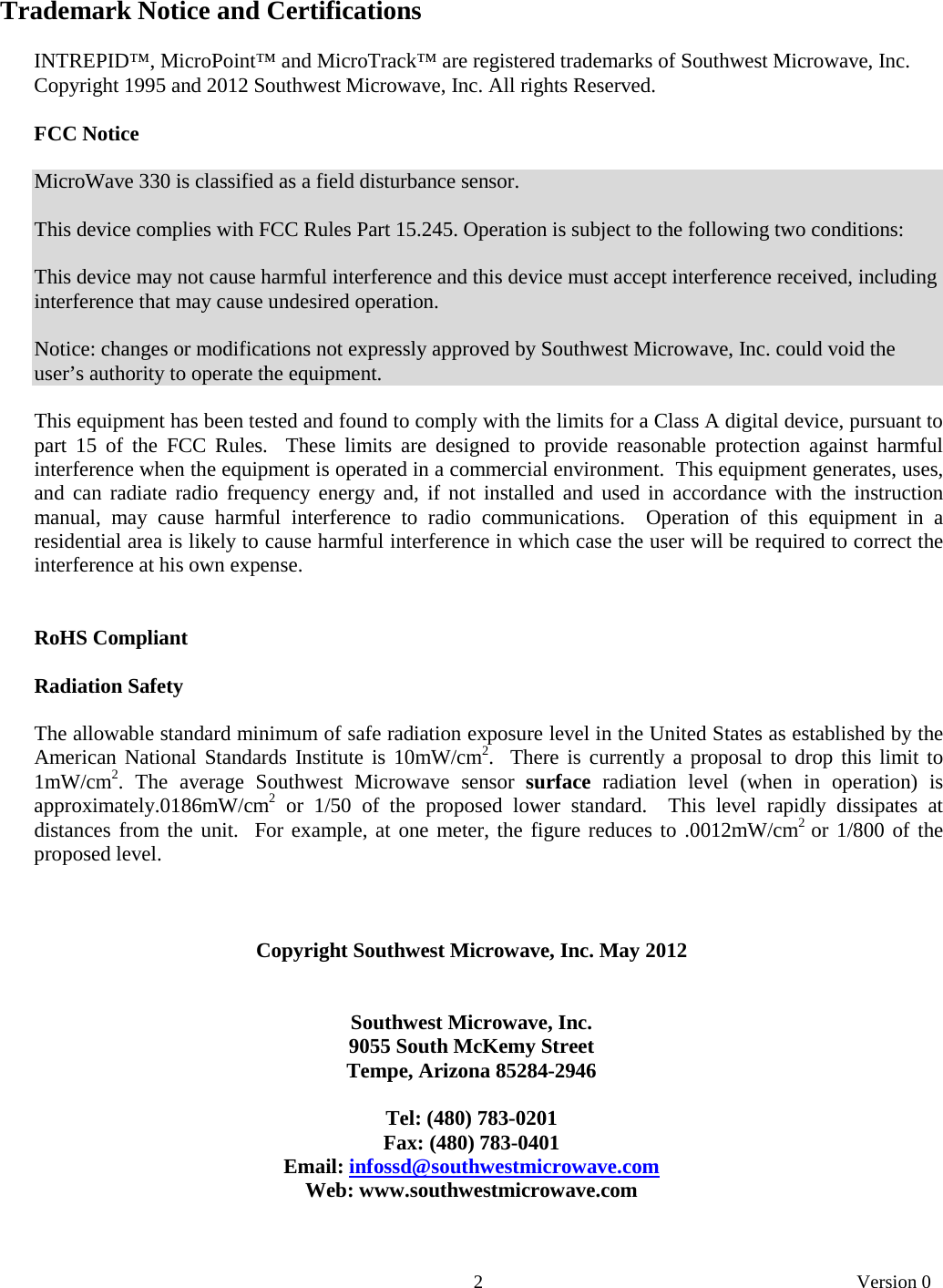       2   Version 0  Trademark Notice and Certifications  INTREPID™, MicroPoint™ and MicroTrack™ are registered trademarks of Southwest Microwave, Inc. Copyright 1995 and 2012 Southwest Microwave, Inc. All rights Reserved.  FCC Notice  MicroWave 330 is classified as a field disturbance sensor.  This device complies with FCC Rules Part 15.245. Operation is subject to the following two conditions:  This device may not cause harmful interference and this device must accept interference received, including interference that may cause undesired operation.  Notice: changes or modifications not expressly approved by Southwest Microwave, Inc. could void the user’s authority to operate the equipment.  This equipment has been tested and found to comply with the limits for a Class A digital device, pursuant to part 15 of the FCC Rules.  These limits are designed to provide reasonable protection against harmful interference when the equipment is operated in a commercial environment.  This equipment generates, uses, and can radiate radio frequency energy and, if not installed and used in accordance with the instruction manual, may cause harmful interference to radio communications.  Operation of this equipment in a residential area is likely to cause harmful interference in which case the user will be required to correct the interference at his own expense.   RoHS Compliant  Radiation Safety  The allowable standard minimum of safe radiation exposure level in the United States as established by the American National Standards Institute is 10mW/cm2.  There is currently a proposal to drop this limit to 1mW/cm2. The average Southwest Microwave sensor surface radiation level (when in operation) is approximately.0186mW/cm2 or 1/50 of the proposed lower standard.  This level rapidly dissipates at distances from the unit.  For example, at one meter, the figure reduces to .0012mW/cm2  or 1/800 of the proposed level.    Copyright Southwest Microwave, Inc. May 2012   Southwest Microwave, Inc. 9055 South McKemy Street Tempe, Arizona 85284-2946  Tel: (480) 783-0201 Fax: (480) 783-0401 Email: infossd@southwestmicrowave.com Web: www.southwestmicrowave.com   
