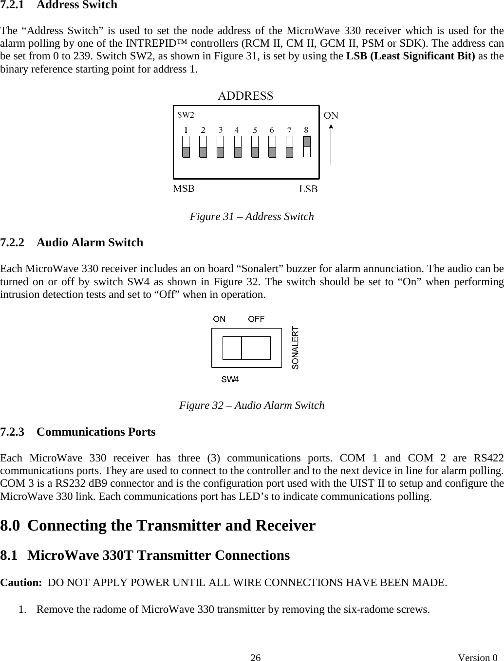       26   Version 0    7.2.1   Address Switch  The “Address Switch” is used to set the node address of the MicroWave 330 receiver which is used for the alarm polling by one of the INTREPID™ controllers (RCM II, CM II, GCM II, PSM or SDK). The address can be set from 0 to 239. Switch SW2, as shown in Figure 31, is set by using the LSB (Least Significant Bit) as the binary reference starting point for address 1.      Figure 31 – Address Switch  7.2.2   Audio Alarm Switch  Each MicroWave 330 receiver includes an on board “Sonalert” buzzer for alarm annunciation. The audio can be turned on or off by switch SW4 as shown in Figure 32. The switch should be set to “On” when performing intrusion detection tests and set to “Off” when in operation.      Figure 32 – Audio Alarm Switch  7.2.3   Communications Ports  Each MicroWave 330 receiver has three (3) communications ports. COM 1 and COM 2 are RS422 communications ports. They are used to connect to the controller and to the next device in line for alarm polling. COM 3 is a RS232 dB9 connector and is the configuration port used with the UIST II to setup and configure the MicroWave 330 link. Each communications port has LED’s to indicate communications polling.  8.0  Connecting the Transmitter and Receiver  8.1   MicroWave 330T Transmitter Connections  Caution:  DO NOT APPLY POWER UNTIL ALL WIRE CONNECTIONS HAVE BEEN MADE.   1. Remove the radome of MicroWave 330 transmitter by removing the six-radome screws.  