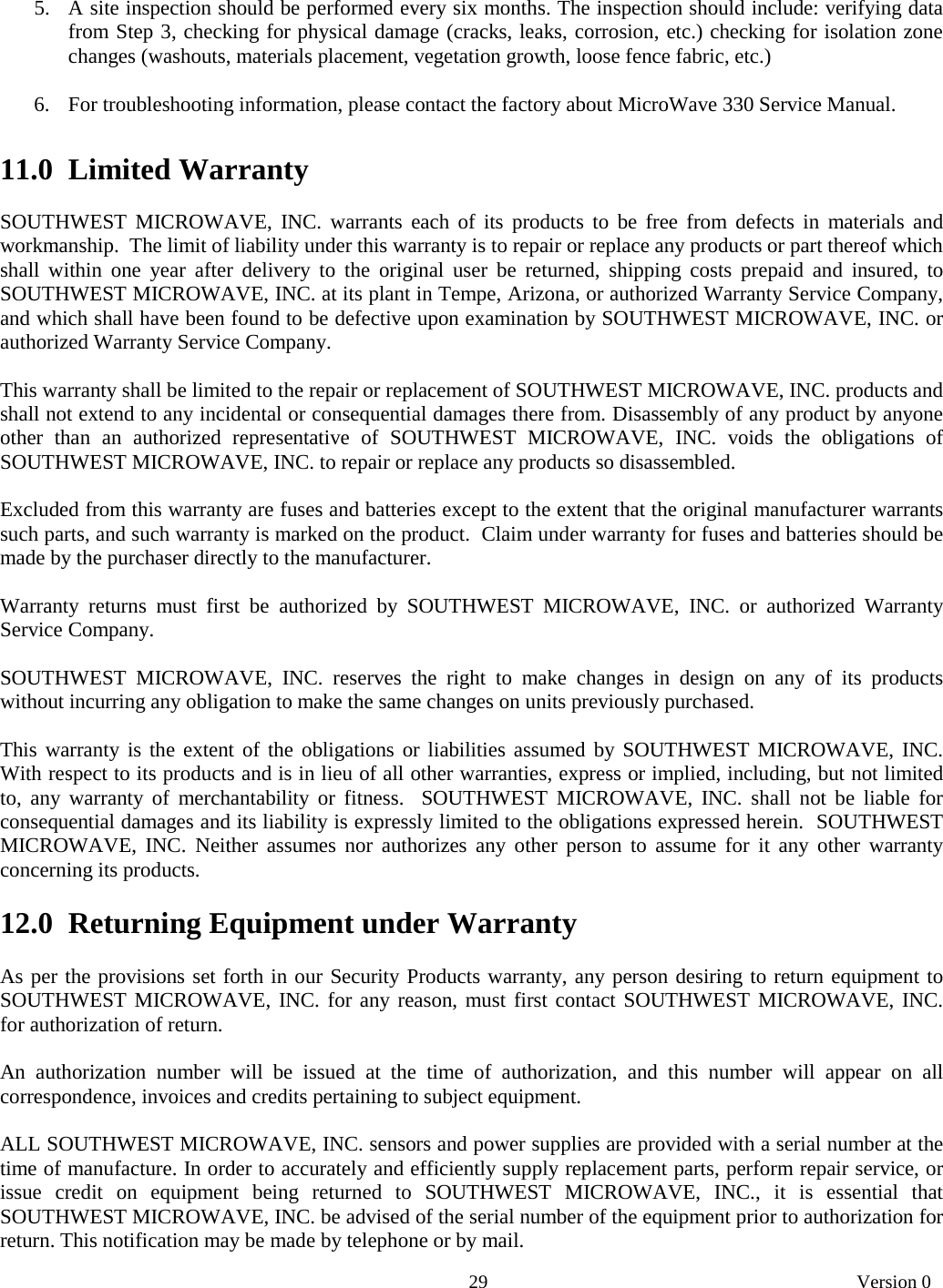       29   Version 0  5. A site inspection should be performed every six months. The inspection should include: verifying data from Step 3, checking for physical damage (cracks, leaks, corrosion, etc.) checking for isolation zone changes (washouts, materials placement, vegetation growth, loose fence fabric, etc.)  6. For troubleshooting information, please contact the factory about MicroWave 330 Service Manual.  11.0  Limited Warranty  SOUTHWEST MICROWAVE, INC. warrants each of its products to be free from defects in materials and workmanship.  The limit of liability under this warranty is to repair or replace any products or part thereof which shall within one year after delivery to the original user be returned, shipping costs prepaid and insured, to SOUTHWEST MICROWAVE, INC. at its plant in Tempe, Arizona, or authorized Warranty Service Company, and which shall have been found to be defective upon examination by SOUTHWEST MICROWAVE, INC. or authorized Warranty Service Company.  This warranty shall be limited to the repair or replacement of SOUTHWEST MICROWAVE, INC. products and shall not extend to any incidental or consequential damages there from. Disassembly of any product by anyone other than an authorized representative of SOUTHWEST MICROWAVE, INC. voids the obligations of SOUTHWEST MICROWAVE, INC. to repair or replace any products so disassembled.  Excluded from this warranty are fuses and batteries except to the extent that the original manufacturer warrants such parts, and such warranty is marked on the product.  Claim under warranty for fuses and batteries should be made by the purchaser directly to the manufacturer.  Warranty returns must first be authorized by SOUTHWEST MICROWAVE, INC. or authorized Warranty Service Company.  SOUTHWEST MICROWAVE, INC. reserves the right to make changes in design on any of its products without incurring any obligation to make the same changes on units previously purchased.  This warranty is the extent of the obligations or liabilities assumed by SOUTHWEST MICROWAVE, INC. With respect to its products and is in lieu of all other warranties, express or implied, including, but not limited to, any warranty of merchantability or fitness.  SOUTHWEST MICROWAVE, INC. shall not be liable for consequential damages and its liability is expressly limited to the obligations expressed herein.  SOUTHWEST MICROWAVE, INC. Neither assumes nor authorizes any other person to assume for it any other warranty concerning its products.  12.0  Returning Equipment under Warranty  As per the provisions set forth in our Security Products warranty, any person desiring to return equipment to SOUTHWEST MICROWAVE, INC. for any reason, must first contact SOUTHWEST MICROWAVE, INC. for authorization of return.  An authorization number will be issued at the time of authorization, and this number will appear on all correspondence, invoices and credits pertaining to subject equipment.  ALL SOUTHWEST MICROWAVE, INC. sensors and power supplies are provided with a serial number at the time of manufacture. In order to accurately and efficiently supply replacement parts, perform repair service, or issue credit on equipment being returned to SOUTHWEST MICROWAVE, INC., it is essential that SOUTHWEST MICROWAVE, INC. be advised of the serial number of the equipment prior to authorization for return. This notification may be made by telephone or by mail.  