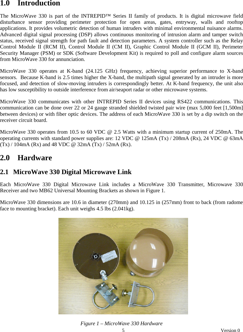       5   Version 0  1.0 Introduction  The MicroWave 330 is part of the INTREPID™ Series II family of products. It is digital microwave field disturbance sensor providing perimeter protection for open areas, gates, entryway, walls and rooftop applications. It provides volumetric detection of human intruders with minimal environmental nuisance alarms. Advanced digital signal processing (DSP) allows continuous monitoring of intrusion alarm and tamper switch status, received signal strength for path fault and detection parameters. A system controller such as the Relay Control Module II (RCM II), Control Module II (CM II), Graphic Control Module II (GCM II), Perimeter Security Manager (PSM) or SDK (Software Development Kit) is required to poll and configure alarm sources from MicroWave 330 for annunciation.   MicroWave 330 operates at K-band (24.125 GHz) frequency, achieving superior performance to X-band sensors.  Because K-band is 2.5 times higher the X-band, the multipath signal generated by an intruder is more focused, and detection of slow-moving intruders is correspondingly better. At K-band frequency, the unit also has low susceptibility to outside interference from air/seaport radar or other microwave systems.  MicroWave 330 communicates with other INTREPID Series II devices using RS422 communications. This communication can be done over 22 or 24 gauge stranded shielded twisted pair wire (max 5,000 feet [1,500m] between devices) or with fiber optic devices. The address of each MicroWave 330 is set by a dip switch on the receiver circuit board.    MicroWave 330 operates from 10.5 to 60 VDC @ 2.5 Watts with a minimum startup current of 250mA. The operating currents with standard power supplies are: 12 VDC @ 125mA (Tx) / 208mA (Rx), 24 VDC @ 63mA (Tx) / 104mA (Rx) and 48 VDC @ 32mA (Tx) / 52mA (Rx).   2.0 Hardware  2.1   MicroWave 330 Digital Microwave Link  Each MicroWave 330 Digital Microwave Link includes a MicroWave 330 Transmitter, Microwave 330 Receiver and two MB62 Universal Mounting Brackets as shown in Figure 1.   MicroWave 330 dimensions are 10.6 in diameter (270mm) and 10.125 in (257mm) front to back (from radome face to mounting bracket). Each unit weighs 4.5 lbs (2.041kg).      Figure 1 – MicroWave 330 Hardware 