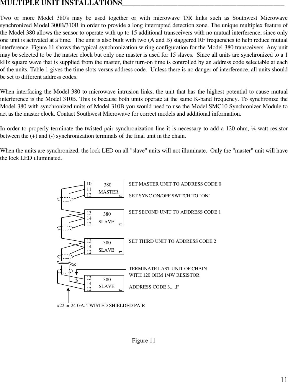 11MULTIPLE UNIT INSTALLATIONS____________________________________________Two or more Model 380&apos;s may be used together or with microwave T/R links such as Southwest Microwavesynchronized Model 300B/310B in order to provide a long interrupted detection zone. The unique multiplex feature ofthe Model 380 allows the sensor to operate with up to 15 additional transceivers with no mutual interference, since onlyone unit is activated at a time.  The unit is also built with two (A and B) staggered RF frequencies to help reduce mutualinterference. Figure 11 shows the typical synchronization wiring configuration for the Model 380 transceivers. Any unitmay be selected to be the master clock but only one master is used for 15 slaves.  Since all units are synchronized to a 1kHz square wave that is supplied from the master, their turn-on time is controlled by an address code selectable at eachof the units. Table 1 gives the time slots versus address code.  Unless there is no danger of interference, all units shouldbe set to different address codes.When interfacing the Model 380 to microwave intrusion links, the unit that has the highest potential to cause mutualinterference is the Model 310B. This is because both units operate at the same K-band frequency. To synchronize theModel 380 with synchronized units of Model 310B you would need to use the Model SMC10 Synchronizer Module toact as the master clock. Contact Southwest Microwave for correct models and additional information.In order to properly terminate the twisted pair synchronization line it is necessary to add a 120 ohm, ¼ watt resistorbetween the (+) and (-) synchronization terminals of the final unit in the chain.When the units are synchronized, the lock LED on all &quot;slave&quot; units will not illuminate.  Only the &quot;master&quot; unit will havethe lock LED illuminated.Figure 11MASTER38038038010 SET MASTER UNIT TO ADDRESS CODE 0SET SECOND UNIT TO ADDRESS CODE 1SET THIRD UNIT TO ADDRESS CODE 2#22 or 24 GA. TWISTED SHIELDED PAIRTERMINATE LAST UNIT OF CHAINWITH 120 OHM 1/4W RESISTORSLAVESLAVE380SLAVE1112131412131412131412 ADDRESS CODE 3.....FSET SYNC ON/OFF SWITCH TO &quot;ON&quot;