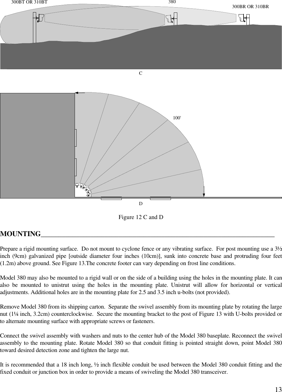 13Figure 12 C and DMOUNTING__________________________________________________________________Prepare a rigid mounting surface.  Do not mount to cyclone fence or any vibrating surface.  For post mounting use a 3½inch (9cm) galvanized pipe [outside diameter four inches (10cm)], sunk into concrete base and protruding four feet(1.2m) above ground. See Figure 13.The concrete footer can vary depending on frost line conditions.Model 380 may also be mounted to a rigid wall or on the side of a building using the holes in the mounting plate. It canalso be mounted to unistrut using the holes in the mounting plate. Unistrut will allow for horizontal or verticaladjustments. Additional holes are in the mounting plate for 2.5 and 3.5 inch u-bolts (not provided).Remove Model 380 from its shipping carton.  Separate the swivel assembly from its mounting plate by rotating the largenut (1¼ inch, 3.2cm) counterclockwise.  Secure the mounting bracket to the post of Figure 13 with U-bolts provided orto alternate mounting surface with appropriate screws or fasteners.Connect the swivel assembly with washers and nuts to the center hub of the Model 380 baseplate. Reconnect the swivelassembly to the mounting plate. Rotate Model 380 so that conduit fitting is pointed straight down, point Model 380toward desired detection zone and tighten the large nut.It is recommended that a 18 inch long, ½ inch flexible conduit be used between the Model 380 conduit fitting and thefixed conduit or junction box in order to provide a means of swiveling the Model 380 transceiver.100&apos;D300BT OR 310BT 300BR OR 310BR380C