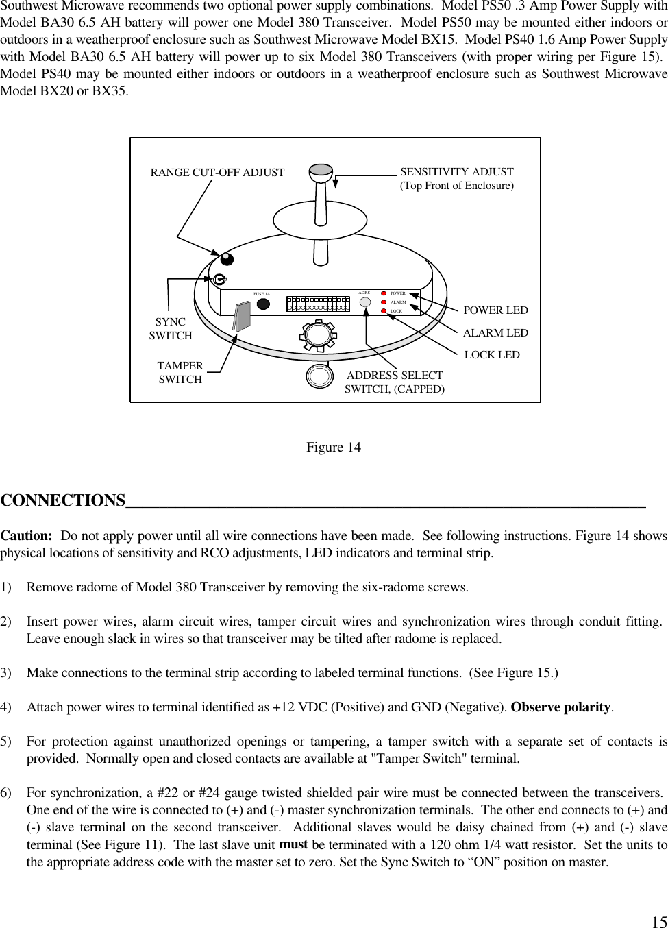 15Southwest Microwave recommends two optional power supply combinations.  Model PS50 .3 Amp Power Supply withModel BA30 6.5 AH battery will power one Model 380 Transceiver.  Model PS50 may be mounted either indoors oroutdoors in a weatherproof enclosure such as Southwest Microwave Model BX15.  Model PS40 1.6 Amp Power Supplywith Model BA30 6.5 AH battery will power up to six Model 380 Transceivers (with proper wiring per Figure 15). Model PS40 may be mounted either indoors or outdoors in a weatherproof enclosure such as Southwest MicrowaveModel BX20 or BX35.Figure 14CONNECTIONS______________________________________________________________Caution:  Do not apply power until all wire connections have been made.  See following instructions. Figure 14 showsphysical locations of sensitivity and RCO adjustments, LED indicators and terminal strip.1) Remove radome of Model 380 Transceiver by removing the six-radome screws.2) Insert power wires, alarm circuit wires, tamper circuit wires and synchronization wires through conduit fitting. Leave enough slack in wires so that transceiver may be tilted after radome is replaced.3) Make connections to the terminal strip according to labeled terminal functions.  (See Figure 15.)4) Attach power wires to terminal identified as +12 VDC (Positive) and GND (Negative). Observe polarity.5) For  protection against unauthorized openings or tampering, a tamper switch with a separate set of contacts isprovided.  Normally open and closed contacts are available at &quot;Tamper Switch&quot; terminal.6) For synchronization, a #22 or #24 gauge twisted shielded pair wire must be connected between the transceivers. One end of the wire is connected to (+) and (-) master synchronization terminals.  The other end connects to (+) and(-) slave terminal on the second transceiver.  Additional slaves would be daisy chained from (+) and (-) slaveterminal (See Figure 11).  The last slave unit must be terminated with a 120 ohm 1/4 watt resistor.  Set the units tothe appropriate address code with the master set to zero. Set the Sync Switch to “ON” position on master.POWER LEDLOCK LEDALARM LEDRANGE CUT-OFF ADJUST SENSITIVITY ADJUST(Top Front of Enclosure)ADDRESS SELECTSWITCH, (CAPPED)POWERALARMLOCKADRSFUSE 1ASYNCSWITCHTAMPERSWITCH