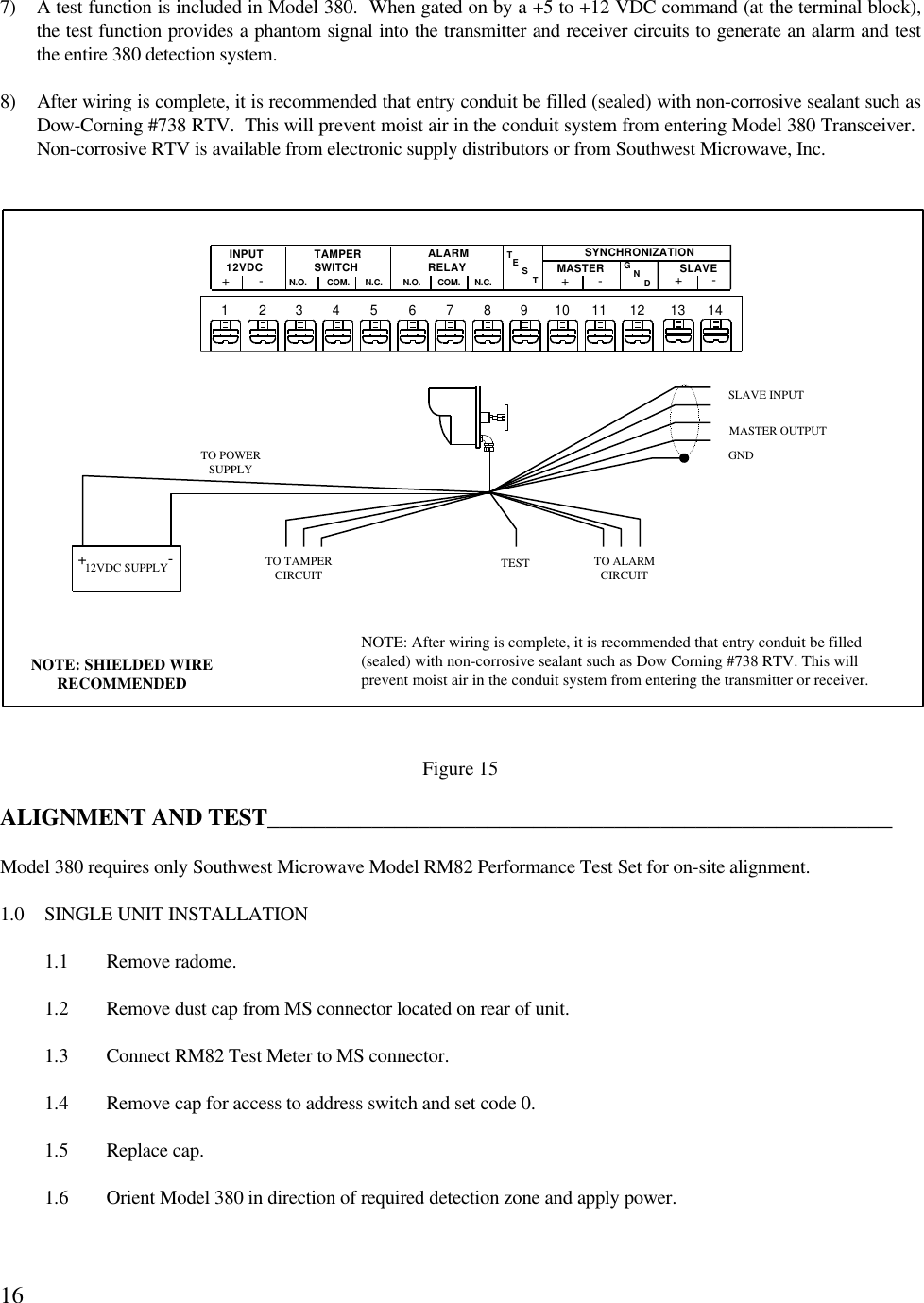 167) A test function is included in Model 380.  When gated on by a +5 to +12 VDC command (at the terminal block),the test function provides a phantom signal into the transmitter and receiver circuits to generate an alarm and testthe entire 380 detection system.8) After wiring is complete, it is recommended that entry conduit be filled (sealed) with non-corrosive sealant such asDow-Corning #738 RTV.  This will prevent moist air in the conduit system from entering Model 380 Transceiver. Non-corrosive RTV is available from electronic supply distributors or from Southwest Microwave, Inc.Figure 15ALIGNMENT AND TEST______________________________________________________Model 380 requires only Southwest Microwave Model RM82 Performance Test Set for on-site alignment.1.0 SINGLE UNIT INSTALLATION1.1 Remove radome.1.2 Remove dust cap from MS connector located on rear of unit.1.3 Connect RM82 Test Meter to MS connector.1.4 Remove cap for access to address switch and set code 0.1.5 Replace cap.1.6 Orient Model 380 in direction of required detection zone and apply power.NOTE: SHIELDED WIRERECOMMENDEDNOTE: After wiring is complete, it is recommended that entry conduit be filled(sealed) with non-corrosive sealant such as Dow Corning #738 RTV. This willprevent moist air in the conduit system from entering the transmitter or receiver.TO TAMPERCIRCUITTO ALARMCIRCUITTESTTO POWERSUPPLYTAMPERSWITCHCOM.INPUT12VDC+-N.O. N.C.ALARMRELAYCOM.N.O. N.C. TSETSYNCHRONIZATION+-+-DNG12VDC SUPPLY+-GNDSLAVE INPUTMASTER OUTPUT1 2 3 4 5 6 7 8 9 10 11 12 13 14MASTER SLAVE