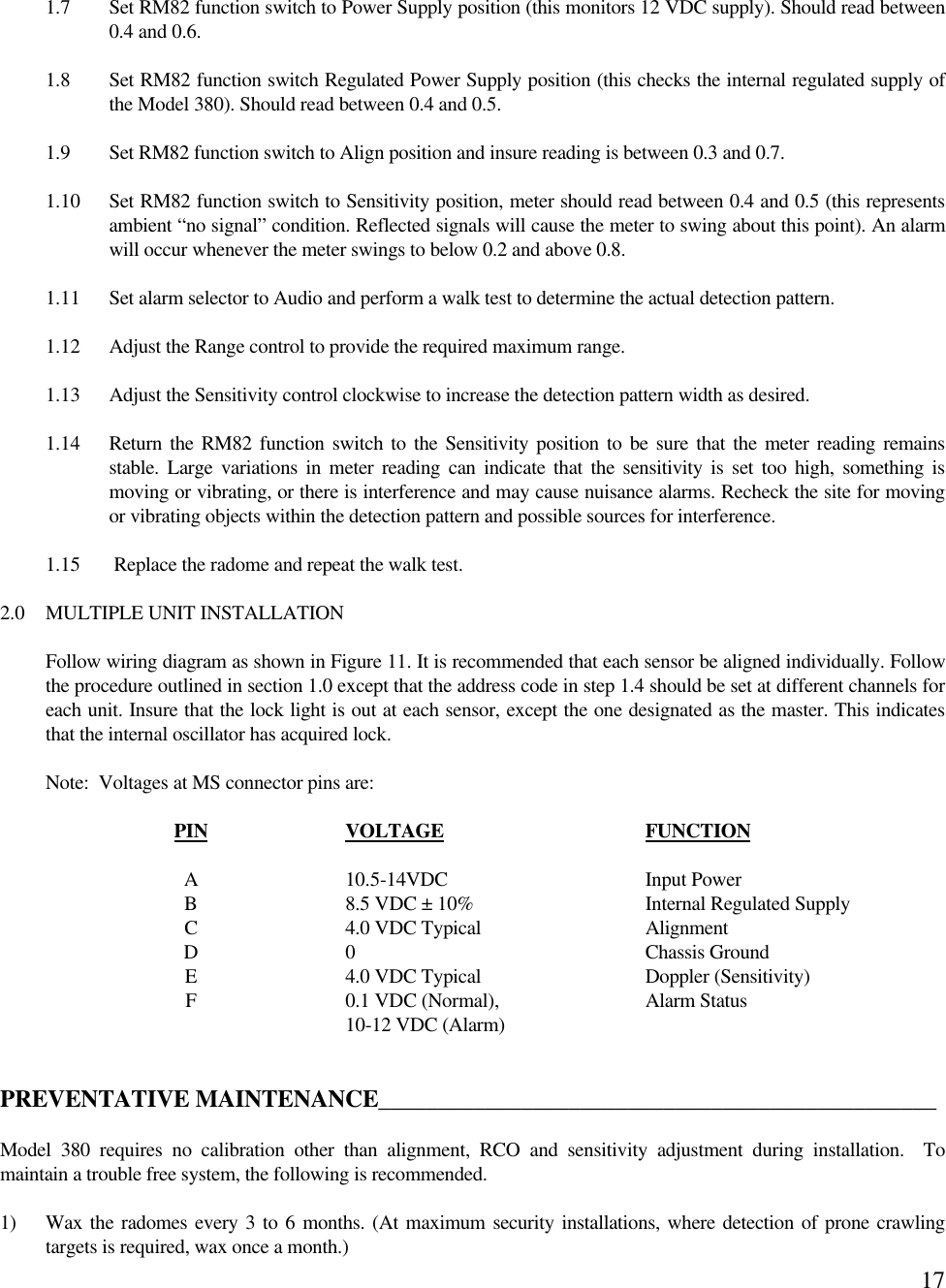 171.7 Set RM82 function switch to Power Supply position (this monitors 12 VDC supply). Should read between0.4 and 0.6.1.8 Set RM82 function switch Regulated Power Supply position (this checks the internal regulated supply ofthe Model 380). Should read between 0.4 and 0.5.1.9 Set RM82 function switch to Align position and insure reading is between 0.3 and 0.7.1.10 Set RM82 function switch to Sensitivity position, meter should read between 0.4 and 0.5 (this representsambient “no signal” condition. Reflected signals will cause the meter to swing about this point). An alarmwill occur whenever the meter swings to below 0.2 and above 0.8.1.11 Set alarm selector to Audio and perform a walk test to determine the actual detection pattern.1.12 Adjust the Range control to provide the required maximum range.1.13 Adjust the Sensitivity control clockwise to increase the detection pattern width as desired.1.14 Return the RM82 function switch to the Sensitivity position to be sure that the meter reading remainsstable. Large variations in meter reading can indicate that the sensitivity is set too high, something ismoving or vibrating, or there is interference and may cause nuisance alarms. Recheck the site for movingor vibrating objects within the detection pattern and possible sources for interference.1.15  Replace the radome and repeat the walk test.2.0 MULTIPLE UNIT INSTALLATIONFollow wiring diagram as shown in Figure 11. It is recommended that each sensor be aligned individually. Followthe procedure outlined in section 1.0 except that the address code in step 1.4 should be set at different channels foreach unit. Insure that the lock light is out at each sensor, except the one designated as the master. This indicatesthat the internal oscillator has acquired lock.Note:  Voltages at MS connector pins are:PIN VOLTAGE FUNCTIONA10.5-14VDC Input PowerB8.5 VDC ± 10% Internal Regulated SupplyC4.0 VDC Typical AlignmentD0Chassis GroundE4.0 VDC Typical Doppler (Sensitivity)F0.1 VDC (Normal), Alarm Status10-12 VDC (Alarm)PREVENTATIVE MAINTENANCE_______________________________________________Model 380 requires no calibration other than alignment, RCO and sensitivity adjustment during installation.  Tomaintain a trouble free system, the following is recommended.1) Wax the radomes every 3 to 6 months. (At maximum security installations, where detection of prone crawlingtargets is required, wax once a month.)