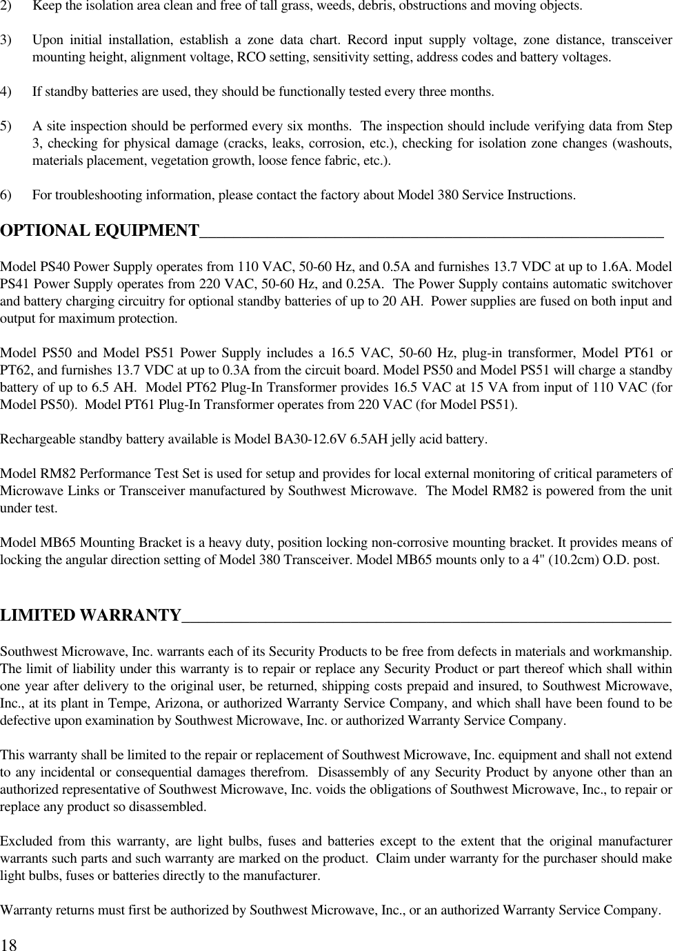 182) Keep the isolation area clean and free of tall grass, weeds, debris, obstructions and moving objects.3) Upon initial installation, establish a zone data chart. Record input supply voltage, zone distance, transceivermounting height, alignment voltage, RCO setting, sensitivity setting, address codes and battery voltages.4) If standby batteries are used, they should be functionally tested every three months.5) A site inspection should be performed every six months.  The inspection should include verifying data from Step3, checking for physical damage (cracks, leaks, corrosion, etc.), checking for isolation zone changes (washouts,materials placement, vegetation growth, loose fence fabric, etc.).6) For troubleshooting information, please contact the factory about Model 380 Service Instructions.OPTIONAL EQUIPMENT_______________________________________________________Model PS40 Power Supply operates from 110 VAC, 50-60 Hz, and 0.5A and furnishes 13.7 VDC at up to 1.6A. ModelPS41 Power Supply operates from 220 VAC, 50-60 Hz, and 0.25A.  The Power Supply contains automatic switchoverand battery charging circuitry for optional standby batteries of up to 20 AH.  Power supplies are fused on both input andoutput for maximum protection.Model PS50 and Model PS51 Power Supply includes a 16.5 VAC, 50-60 Hz, plug-in transformer, Model PT61 orPT62, and furnishes 13.7 VDC at up to 0.3A from the circuit board. Model PS50 and Model PS51 will charge a standbybattery of up to 6.5 AH.  Model PT62 Plug-In Transformer provides 16.5 VAC at 15 VA from input of 110 VAC (forModel PS50).  Model PT61 Plug-In Transformer operates from 220 VAC (for Model PS51).Rechargeable standby battery available is Model BA30-12.6V 6.5AH jelly acid battery.Model RM82 Performance Test Set is used for setup and provides for local external monitoring of critical parameters ofMicrowave Links or Transceiver manufactured by Southwest Microwave.  The Model RM82 is powered from the unitunder test.Model MB65 Mounting Bracket is a heavy duty, position locking non-corrosive mounting bracket. It provides means oflocking the angular direction setting of Model 380 Transceiver. Model MB65 mounts only to a 4&quot; (10.2cm) O.D. post.LIMITED WARRANTY__________________________________________________________Southwest Microwave, Inc. warrants each of its Security Products to be free from defects in materials and workmanship.The limit of liability under this warranty is to repair or replace any Security Product or part thereof which shall withinone year after delivery to the original user, be returned, shipping costs prepaid and insured, to Southwest Microwave,Inc., at its plant in Tempe, Arizona, or authorized Warranty Service Company, and which shall have been found to bedefective upon examination by Southwest Microwave, Inc. or authorized Warranty Service Company.This warranty shall be limited to the repair or replacement of Southwest Microwave, Inc. equipment and shall not extendto any incidental or consequential damages therefrom.  Disassembly of any Security Product by anyone other than anauthorized representative of Southwest Microwave, Inc. voids the obligations of Southwest Microwave, Inc., to repair orreplace any product so disassembled.Excluded from this warranty, are light bulbs, fuses and batteries except to the extent that the original manufacturerwarrants such parts and such warranty are marked on the product.  Claim under warranty for the purchaser should makelight bulbs, fuses or batteries directly to the manufacturer.Warranty returns must first be authorized by Southwest Microwave, Inc., or an authorized Warranty Service Company.