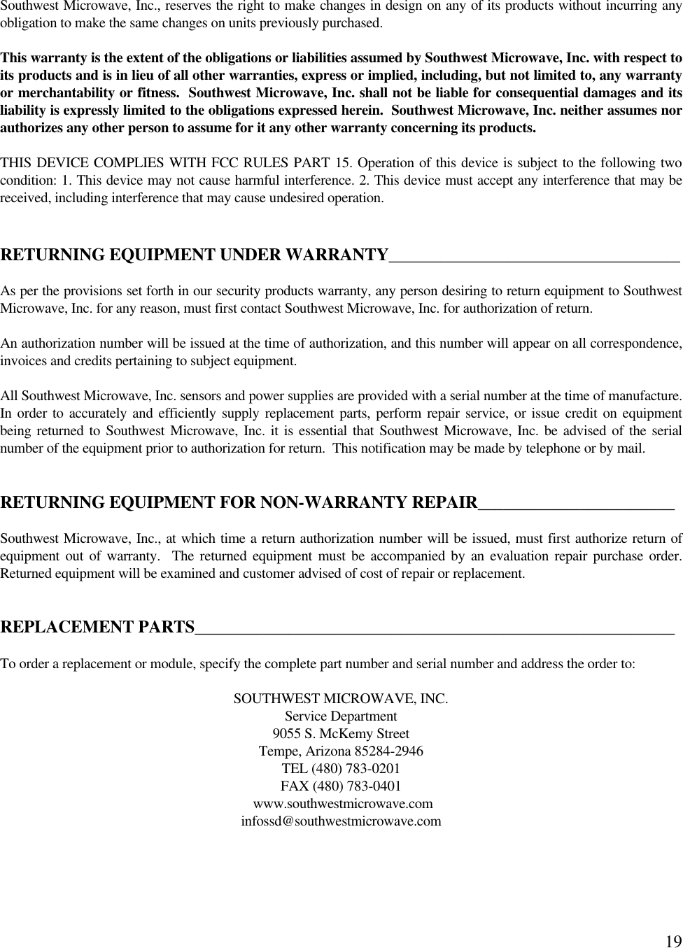 19Southwest Microwave, Inc., reserves the right to make changes in design on any of its products without incurring anyobligation to make the same changes on units previously purchased.This warranty is the extent of the obligations or liabilities assumed by Southwest Microwave, Inc. with respect toits products and is in lieu of all other warranties, express or implied, including, but not limited to, any warrantyor merchantability or fitness.  Southwest Microwave, Inc. shall not be liable for consequential damages and itsliability is expressly limited to the obligations expressed herein.  Southwest Microwave, Inc. neither assumes norauthorizes any other person to assume for it any other warranty concerning its products.THIS DEVICE COMPLIES WITH FCC RULES PART 15. Operation of this device is subject to the following twocondition: 1. This device may not cause harmful interference. 2. This device must accept any interference that may bereceived, including interference that may cause undesired operation.RETURNING EQUIPMENT UNDER WARRANTY__________________________________As per the provisions set forth in our security products warranty, any person desiring to return equipment to SouthwestMicrowave, Inc. for any reason, must first contact Southwest Microwave, Inc. for authorization of return.An authorization number will be issued at the time of authorization, and this number will appear on all correspondence,invoices and credits pertaining to subject equipment.All Southwest Microwave, Inc. sensors and power supplies are provided with a serial number at the time of manufacture.In order to accurately and efficiently supply replacement parts, perform repair service, or issue credit on equipmentbeing returned to Southwest Microwave, Inc. it is essential that Southwest Microwave, Inc. be advised of the serialnumber of the equipment prior to authorization for return.  This notification may be made by telephone or by mail.RETURNING EQUIPMENT FOR NON-WARRANTY REPAIR_______________________Southwest Microwave, Inc., at which time a return authorization number will be issued, must first authorize return ofequipment out of warranty.  The returned equipment must be accompanied by an evaluation repair purchase order.Returned equipment will be examined and customer advised of cost of repair or replacement.REPLACEMENT PARTS________________________________________________________To order a replacement or module, specify the complete part number and serial number and address the order to:SOUTHWEST MICROWAVE, INC.Service Department9055 S. McKemy StreetTempe, Arizona 85284-2946TEL (480) 783-0201FAX (480) 783-0401 www.southwestmicrowave.cominfossd@southwestmicrowave.com