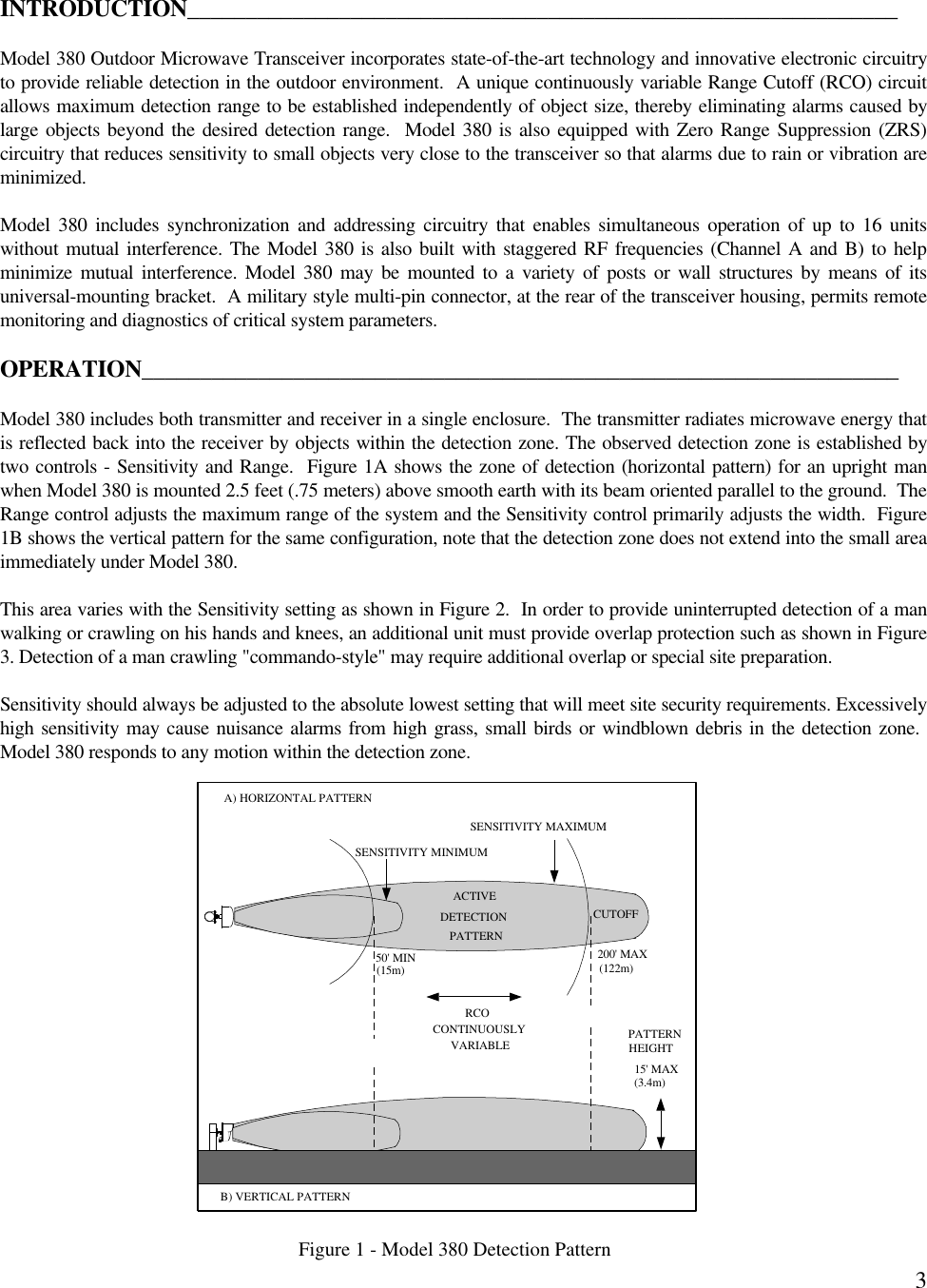 3INTRODUCTION_____________________________________________________________Model 380 Outdoor Microwave Transceiver incorporates state-of-the-art technology and innovative electronic circuitryto provide reliable detection in the outdoor environment.  A unique continuously variable Range Cutoff (RCO) circuitallows maximum detection range to be established independently of object size, thereby eliminating alarms caused bylarge objects beyond the desired detection range.  Model 380 is also equipped with Zero Range Suppression (ZRS)circuitry that reduces sensitivity to small objects very close to the transceiver so that alarms due to rain or vibration areminimized.Model 380 includes synchronization and addressing circuitry that enables simultaneous operation of up to 16 unitswithout mutual interference. The Model 380 is also built with staggered RF frequencies (Channel A and B) to helpminimize mutual interference. Model 380 may be mounted to a variety of posts or wall structures by means of itsuniversal-mounting bracket.  A military style multi-pin connector, at the rear of the transceiver housing, permits remotemonitoring and diagnostics of critical system parameters.OPERATION_________________________________________________________________Model 380 includes both transmitter and receiver in a single enclosure.  The transmitter radiates microwave energy thatis reflected back into the receiver by objects within the detection zone. The observed detection zone is established bytwo controls - Sensitivity and Range.  Figure 1A shows the zone of detection (horizontal pattern) for an upright manwhen Model 380 is mounted 2.5 feet (.75 meters) above smooth earth with its beam oriented parallel to the ground.  TheRange control adjusts the maximum range of the system and the Sensitivity control primarily adjusts the width.  Figure1B shows the vertical pattern for the same configuration, note that the detection zone does not extend into the small areaimmediately under Model 380.This area varies with the Sensitivity setting as shown in Figure 2.  In order to provide uninterrupted detection of a manwalking or crawling on his hands and knees, an additional unit must provide overlap protection such as shown in Figure3. Detection of a man crawling &quot;commando-style&quot; may require additional overlap or special site preparation.Sensitivity should always be adjusted to the absolute lowest setting that will meet site security requirements. Excessivelyhigh sensitivity may cause nuisance alarms from high grass, small birds or windblown debris in the detection zone. Model 380 responds to any motion within the detection zone.Figure 1 - Model 380 Detection PatternSENSITIVITY MINIMUMSENSITIVITY MAXIMUMACTIVEDETECTIONPATTERNCUTOFFRCOCONTINUOUSLYVARIABLE50&apos; MIN 200&apos; MAX(3.4m)(15m) (122m)A) HORIZONTAL PATTERNB) VERTICAL PATTERN15&apos; MAXPATTERNHEIGHT