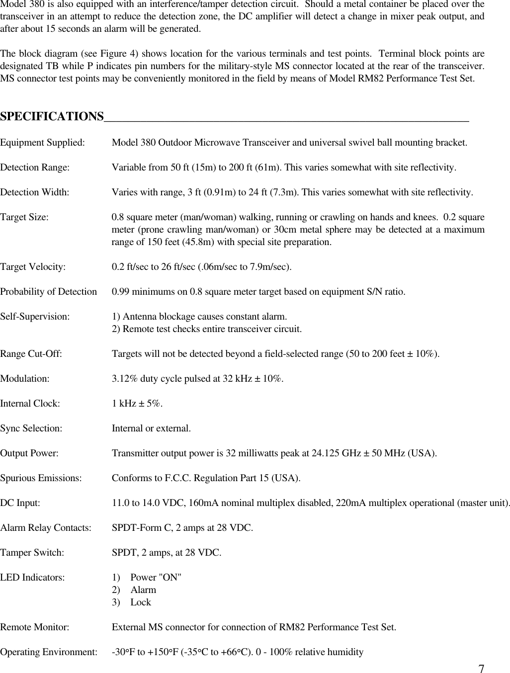 7Model 380 is also equipped with an interference/tamper detection circuit.  Should a metal container be placed over thetransceiver in an attempt to reduce the detection zone, the DC amplifier will detect a change in mixer peak output, andafter about 15 seconds an alarm will be generated.The block diagram (see Figure 4) shows location for the various terminals and test points.  Terminal block points aredesignated TB while P indicates pin numbers for the military-style MS connector located at the rear of the transceiver.MS connector test points may be conveniently monitored in the field by means of Model RM82 Performance Test Set.SPECIFICATIONS____________________________________________________________Equipment Supplied: Model 380 Outdoor Microwave Transceiver and universal swivel ball mounting bracket.Detection Range: Variable from 50 ft (15m) to 200 ft (61m). This varies somewhat with site reflectivity.Detection Width: Varies with range, 3 ft (0.91m) to 24 ft (7.3m). This varies somewhat with site reflectivity.Target Size: 0.8 square meter (man/woman) walking, running or crawling on hands and knees.  0.2 squaremeter (prone crawling man/woman) or 30cm metal sphere may be detected at a maximumrange of 150 feet (45.8m) with special site preparation.Target Velocity: 0.2 ft/sec to 26 ft/sec (.06m/sec to 7.9m/sec).Probability of Detection 0.99 minimums on 0.8 square meter target based on equipment S/N ratio.Self-Supervision: 1) Antenna blockage causes constant alarm.2) Remote test checks entire transceiver circuit.Range Cut-Off: Targets will not be detected beyond a field-selected range (50 to 200 feet ± 10%).Modulation: 3.12% duty cycle pulsed at 32 kHz ± 10%.Internal Clock: 1 kHz ± 5%.Sync Selection: Internal or external.Output Power: Transmitter output power is 32 milliwatts peak at 24.125 GHz ± 50 MHz (USA). Spurious Emissions: Conforms to F.C.C. Regulation Part 15 (USA).DC Input: 11.0 to 14.0 VDC, 160mA nominal multiplex disabled, 220mA multiplex operational (master unit).Alarm Relay Contacts: SPDT-Form C, 2 amps at 28 VDC.Tamper Switch: SPDT, 2 amps, at 28 VDC.LED Indicators: 1) Power &quot;ON&quot;2) Alarm3) LockRemote Monitor: External MS connector for connection of RM82 Performance Test Set.Operating Environment: -30°F to +150°F (-35°C to +66°C). 0 - 100% relative humidity