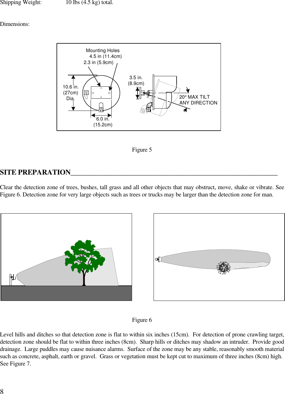 8Shipping Weight: 10 lbs (4.5 kg) total.Dimensions:Figure 5SITE PREPARATION__________________________________________________________Clear the detection zone of trees, bushes, tall grass and all other objects that may obstruct, move, shake or vibrate. SeeFigure 6. Detection zone for very large objects such as trees or trucks may be larger than the detection zone for man. Figure 6Level hills and ditches so that detection zone is flat to within six inches (15cm).  For detection of prone crawling target,detection zone should be flat to within three inches (8cm).  Sharp hills or ditches may shadow an intruder.  Provide gooddrainage.  Large puddles may cause nuisance alarms.  Surface of the zone may be any stable, reasonably smooth materialsuch as concrete, asphalt, earth or gravel.  Grass or vegetation must be kept cut to maximum of three inches (8cm) high. See Figure 7.3.5 in.(8.9cm)20o MAX TILTANY DIRECTIONMounting Holes4.5 in (11.4cm)2.3 in (5.9cm)6.0 in.(15.2cm)10.6 in.(27cm)Dia.