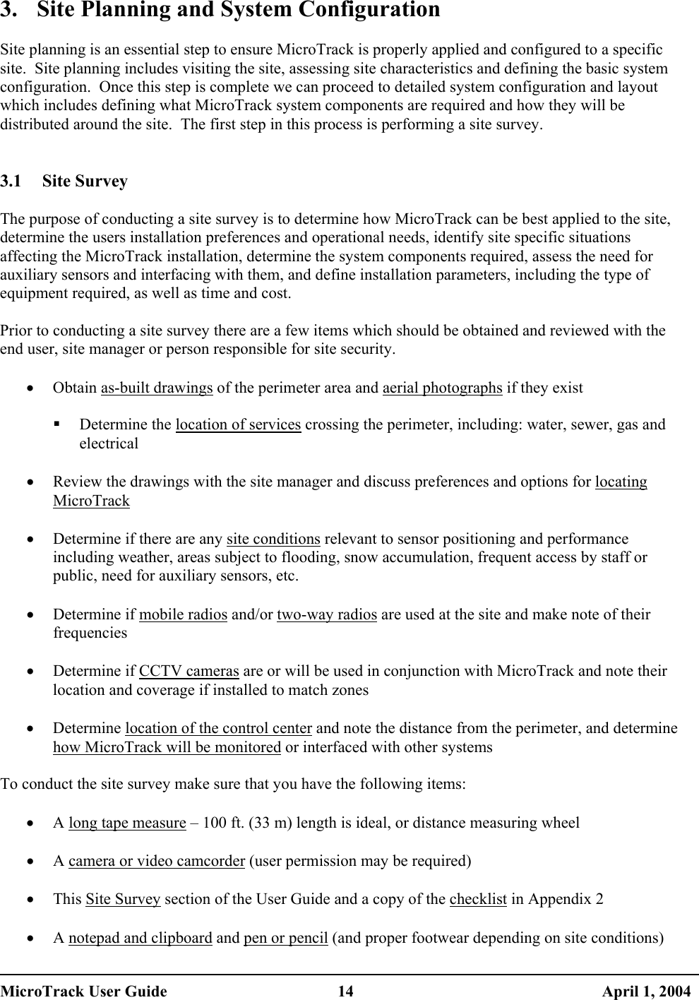  3.  Site Planning and System Configuration  Site planning is an essential step to ensure MicroTrack is properly applied and configured to a specific site.  Site planning includes visiting the site, assessing site characteristics and defining the basic system configuration.  Once this step is complete we can proceed to detailed system configuration and layout which includes defining what MicroTrack system components are required and how they will be distributed around the site.  The first step in this process is performing a site survey.   3.1 Site Survey  The purpose of conducting a site survey is to determine how MicroTrack can be best applied to the site, determine the users installation preferences and operational needs, identify site specific situations affecting the MicroTrack installation, determine the system components required, assess the need for auxiliary sensors and interfacing with them, and define installation parameters, including the type of equipment required, as well as time and cost.  Prior to conducting a site survey there are a few items which should be obtained and reviewed with the end user, site manager or person responsible for site security.  •  Obtain as-built drawings of the perimeter area and aerial photographs if they exist    Determine the location of services crossing the perimeter, including: water, sewer, gas and electrical  •  Review the drawings with the site manager and discuss preferences and options for locating MicroTrack  •  Determine if there are any site conditions relevant to sensor positioning and performance including weather, areas subject to flooding, snow accumulation, frequent access by staff or public, need for auxiliary sensors, etc.  •  Determine if mobile radios and/or two-way radios are used at the site and make note of their frequencies  •  Determine if CCTV cameras are or will be used in conjunction with MicroTrack and note their location and coverage if installed to match zones  •  Determine location of the control center and note the distance from the perimeter, and determine how MicroTrack will be monitored or interfaced with other systems  To conduct the site survey make sure that you have the following items:  •  A long tape measure – 100 ft. (33 m) length is ideal, or distance measuring wheel  •  A camera or video camcorder (user permission may be required)  •  This Site Survey section of the User Guide and a copy of the checklist in Appendix 2  •  A notepad and clipboard and pen or pencil (and proper footwear depending on site conditions) MicroTrack User Guide  14  April 1, 2004 